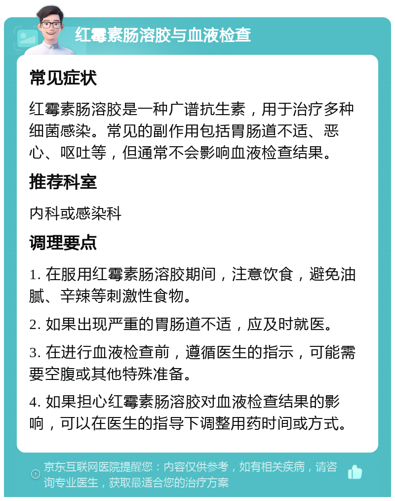 红霉素肠溶胶与血液检查 常见症状 红霉素肠溶胶是一种广谱抗生素，用于治疗多种细菌感染。常见的副作用包括胃肠道不适、恶心、呕吐等，但通常不会影响血液检查结果。 推荐科室 内科或感染科 调理要点 1. 在服用红霉素肠溶胶期间，注意饮食，避免油腻、辛辣等刺激性食物。 2. 如果出现严重的胃肠道不适，应及时就医。 3. 在进行血液检查前，遵循医生的指示，可能需要空腹或其他特殊准备。 4. 如果担心红霉素肠溶胶对血液检查结果的影响，可以在医生的指导下调整用药时间或方式。