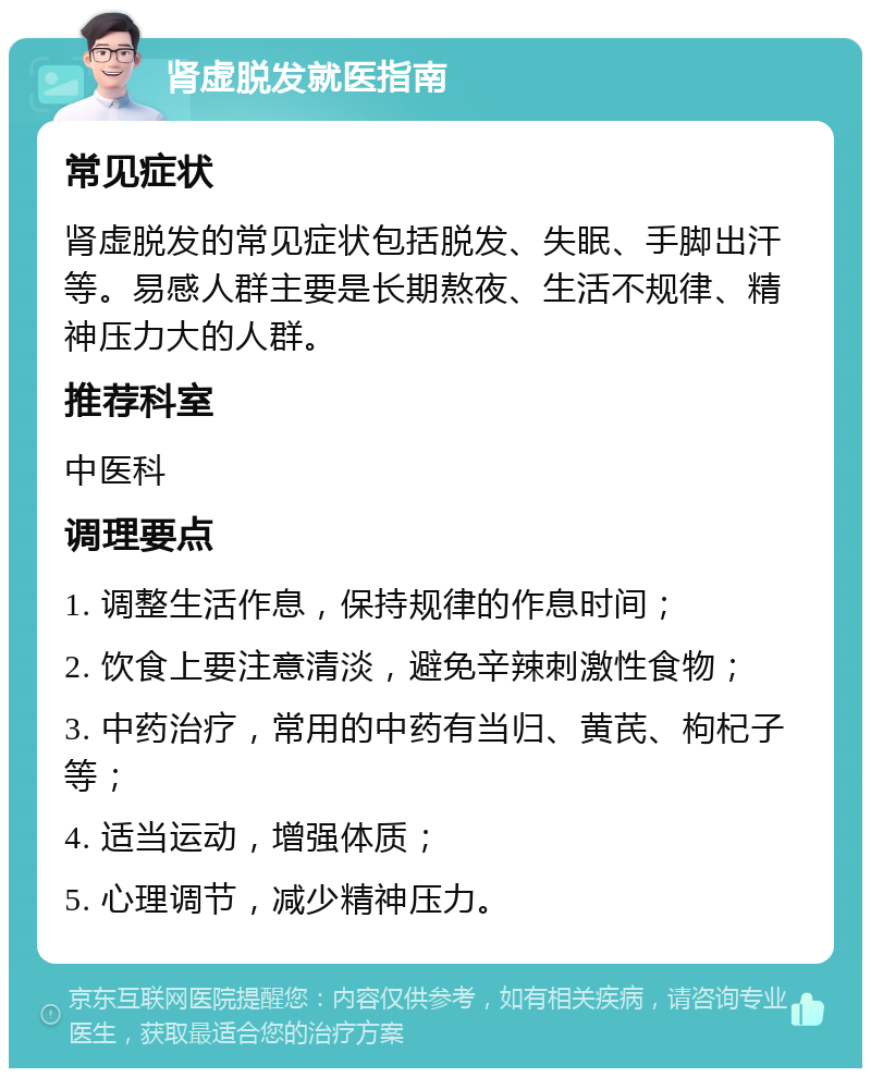 肾虚脱发就医指南 常见症状 肾虚脱发的常见症状包括脱发、失眠、手脚出汗等。易感人群主要是长期熬夜、生活不规律、精神压力大的人群。 推荐科室 中医科 调理要点 1. 调整生活作息，保持规律的作息时间； 2. 饮食上要注意清淡，避免辛辣刺激性食物； 3. 中药治疗，常用的中药有当归、黄芪、枸杞子等； 4. 适当运动，增强体质； 5. 心理调节，减少精神压力。