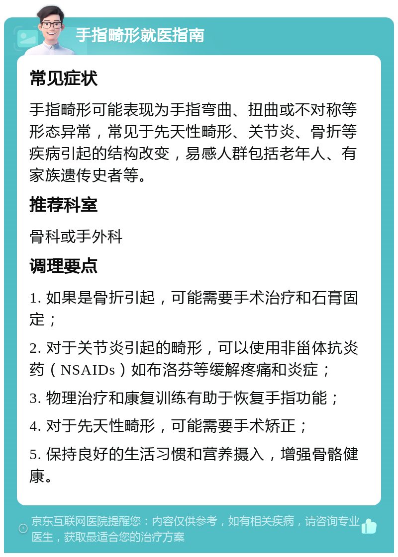 手指畸形就医指南 常见症状 手指畸形可能表现为手指弯曲、扭曲或不对称等形态异常，常见于先天性畸形、关节炎、骨折等疾病引起的结构改变，易感人群包括老年人、有家族遗传史者等。 推荐科室 骨科或手外科 调理要点 1. 如果是骨折引起，可能需要手术治疗和石膏固定； 2. 对于关节炎引起的畸形，可以使用非甾体抗炎药（NSAIDs）如布洛芬等缓解疼痛和炎症； 3. 物理治疗和康复训练有助于恢复手指功能； 4. 对于先天性畸形，可能需要手术矫正； 5. 保持良好的生活习惯和营养摄入，增强骨骼健康。