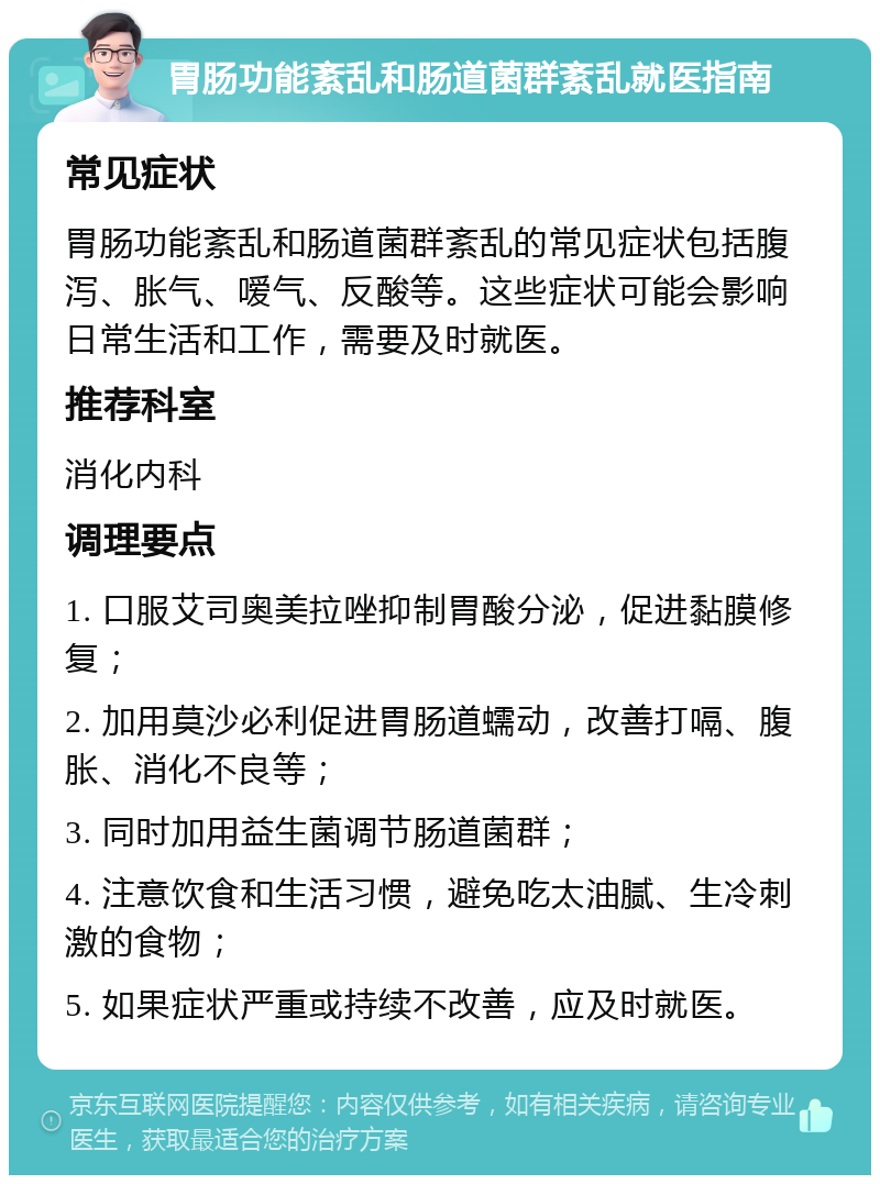 胃肠功能紊乱和肠道菌群紊乱就医指南 常见症状 胃肠功能紊乱和肠道菌群紊乱的常见症状包括腹泻、胀气、嗳气、反酸等。这些症状可能会影响日常生活和工作，需要及时就医。 推荐科室 消化内科 调理要点 1. 口服艾司奥美拉唑抑制胃酸分泌，促进黏膜修复； 2. 加用莫沙必利促进胃肠道蠕动，改善打嗝、腹胀、消化不良等； 3. 同时加用益生菌调节肠道菌群； 4. 注意饮食和生活习惯，避免吃太油腻、生冷刺激的食物； 5. 如果症状严重或持续不改善，应及时就医。