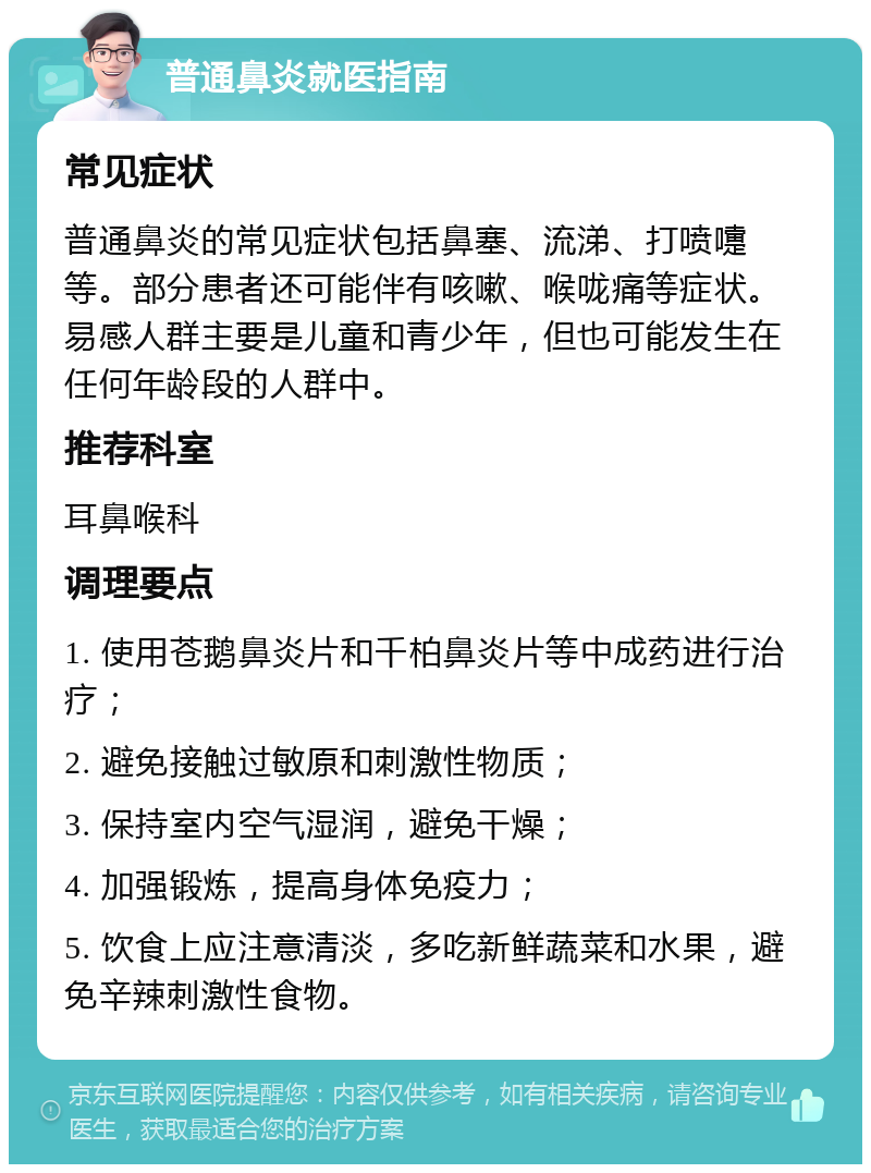 普通鼻炎就医指南 常见症状 普通鼻炎的常见症状包括鼻塞、流涕、打喷嚏等。部分患者还可能伴有咳嗽、喉咙痛等症状。易感人群主要是儿童和青少年，但也可能发生在任何年龄段的人群中。 推荐科室 耳鼻喉科 调理要点 1. 使用苍鹅鼻炎片和千柏鼻炎片等中成药进行治疗； 2. 避免接触过敏原和刺激性物质； 3. 保持室内空气湿润，避免干燥； 4. 加强锻炼，提高身体免疫力； 5. 饮食上应注意清淡，多吃新鲜蔬菜和水果，避免辛辣刺激性食物。