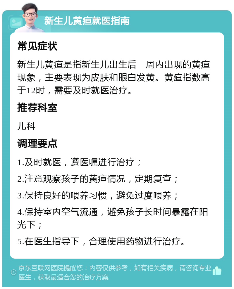 新生儿黄疸就医指南 常见症状 新生儿黄疸是指新生儿出生后一周内出现的黄疸现象，主要表现为皮肤和眼白发黄。黄疸指数高于12时，需要及时就医治疗。 推荐科室 儿科 调理要点 1.及时就医，遵医嘱进行治疗； 2.注意观察孩子的黄疸情况，定期复查； 3.保持良好的喂养习惯，避免过度喂养； 4.保持室内空气流通，避免孩子长时间暴露在阳光下； 5.在医生指导下，合理使用药物进行治疗。