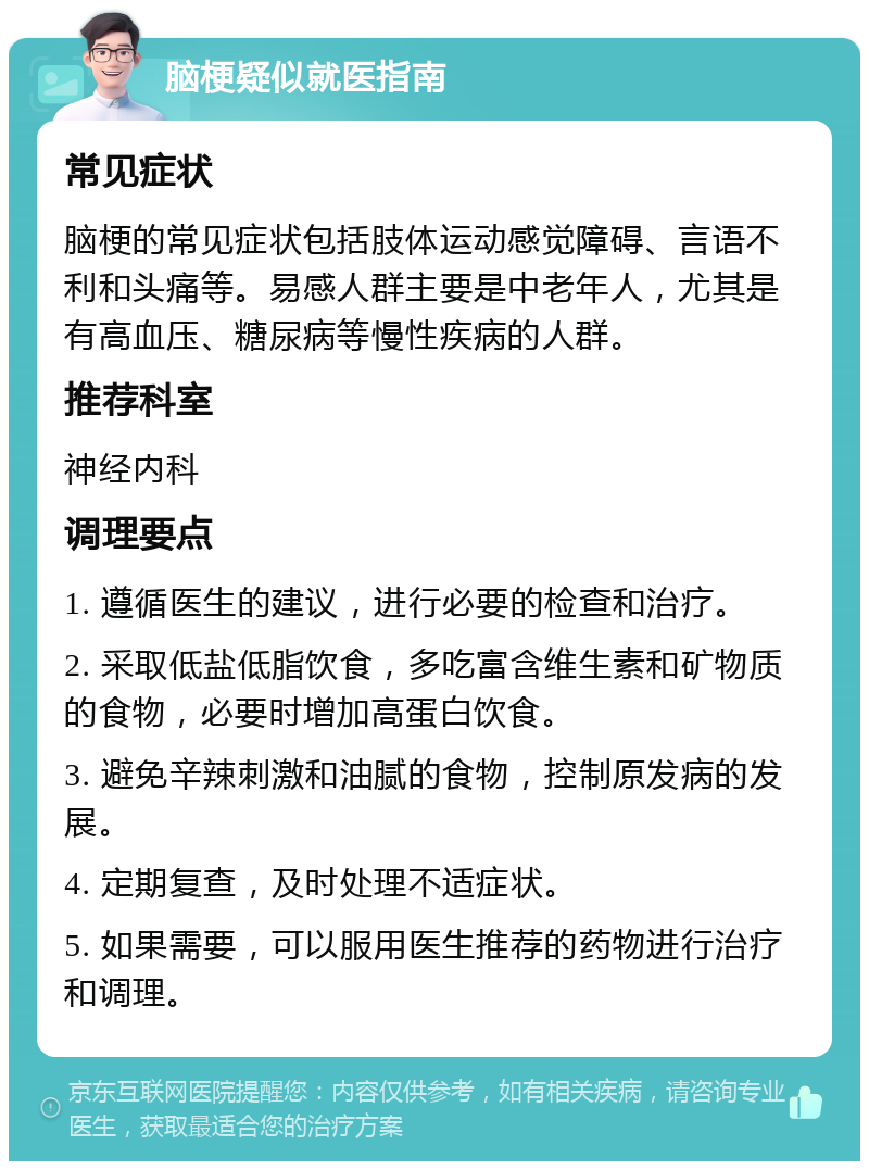 脑梗疑似就医指南 常见症状 脑梗的常见症状包括肢体运动感觉障碍、言语不利和头痛等。易感人群主要是中老年人，尤其是有高血压、糖尿病等慢性疾病的人群。 推荐科室 神经内科 调理要点 1. 遵循医生的建议，进行必要的检查和治疗。 2. 采取低盐低脂饮食，多吃富含维生素和矿物质的食物，必要时增加高蛋白饮食。 3. 避免辛辣刺激和油腻的食物，控制原发病的发展。 4. 定期复查，及时处理不适症状。 5. 如果需要，可以服用医生推荐的药物进行治疗和调理。