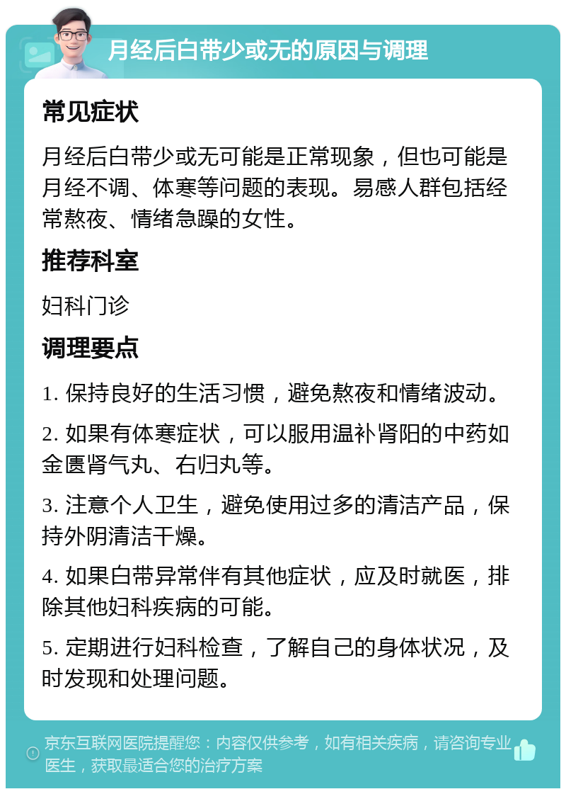 月经后白带少或无的原因与调理 常见症状 月经后白带少或无可能是正常现象，但也可能是月经不调、体寒等问题的表现。易感人群包括经常熬夜、情绪急躁的女性。 推荐科室 妇科门诊 调理要点 1. 保持良好的生活习惯，避免熬夜和情绪波动。 2. 如果有体寒症状，可以服用温补肾阳的中药如金匮肾气丸、右归丸等。 3. 注意个人卫生，避免使用过多的清洁产品，保持外阴清洁干燥。 4. 如果白带异常伴有其他症状，应及时就医，排除其他妇科疾病的可能。 5. 定期进行妇科检查，了解自己的身体状况，及时发现和处理问题。