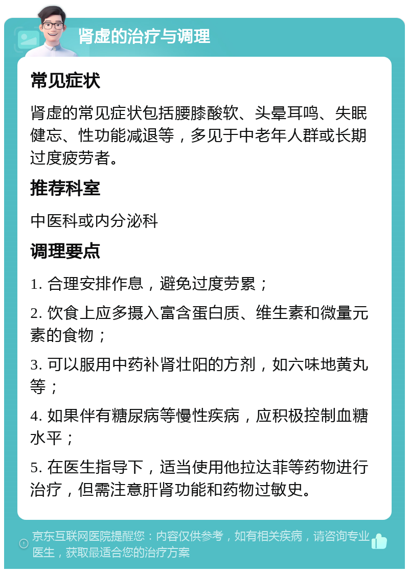 肾虚的治疗与调理 常见症状 肾虚的常见症状包括腰膝酸软、头晕耳鸣、失眠健忘、性功能减退等，多见于中老年人群或长期过度疲劳者。 推荐科室 中医科或内分泌科 调理要点 1. 合理安排作息，避免过度劳累； 2. 饮食上应多摄入富含蛋白质、维生素和微量元素的食物； 3. 可以服用中药补肾壮阳的方剂，如六味地黄丸等； 4. 如果伴有糖尿病等慢性疾病，应积极控制血糖水平； 5. 在医生指导下，适当使用他拉达菲等药物进行治疗，但需注意肝肾功能和药物过敏史。