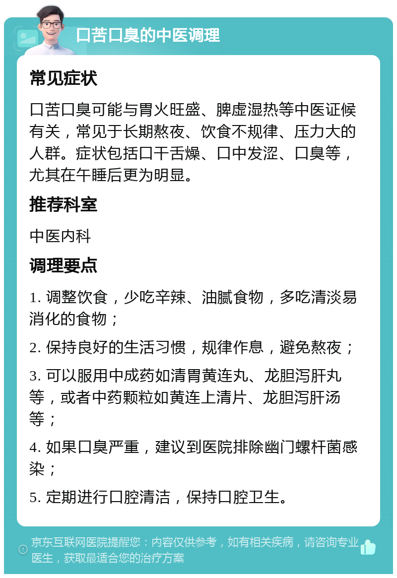 口苦口臭的中医调理 常见症状 口苦口臭可能与胃火旺盛、脾虚湿热等中医证候有关，常见于长期熬夜、饮食不规律、压力大的人群。症状包括口干舌燥、口中发涩、口臭等，尤其在午睡后更为明显。 推荐科室 中医内科 调理要点 1. 调整饮食，少吃辛辣、油腻食物，多吃清淡易消化的食物； 2. 保持良好的生活习惯，规律作息，避免熬夜； 3. 可以服用中成药如清胃黄连丸、龙胆泻肝丸等，或者中药颗粒如黄连上清片、龙胆泻肝汤等； 4. 如果口臭严重，建议到医院排除幽门螺杆菌感染； 5. 定期进行口腔清洁，保持口腔卫生。