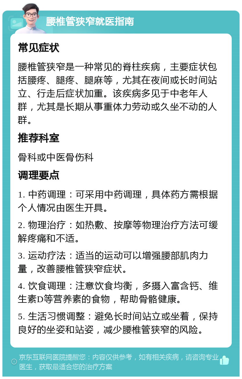 腰椎管狭窄就医指南 常见症状 腰椎管狭窄是一种常见的脊柱疾病，主要症状包括腰疼、腿疼、腿麻等，尤其在夜间或长时间站立、行走后症状加重。该疾病多见于中老年人群，尤其是长期从事重体力劳动或久坐不动的人群。 推荐科室 骨科或中医骨伤科 调理要点 1. 中药调理：可采用中药调理，具体药方需根据个人情况由医生开具。 2. 物理治疗：如热敷、按摩等物理治疗方法可缓解疼痛和不适。 3. 运动疗法：适当的运动可以增强腰部肌肉力量，改善腰椎管狭窄症状。 4. 饮食调理：注意饮食均衡，多摄入富含钙、维生素D等营养素的食物，帮助骨骼健康。 5. 生活习惯调整：避免长时间站立或坐着，保持良好的坐姿和站姿，减少腰椎管狭窄的风险。