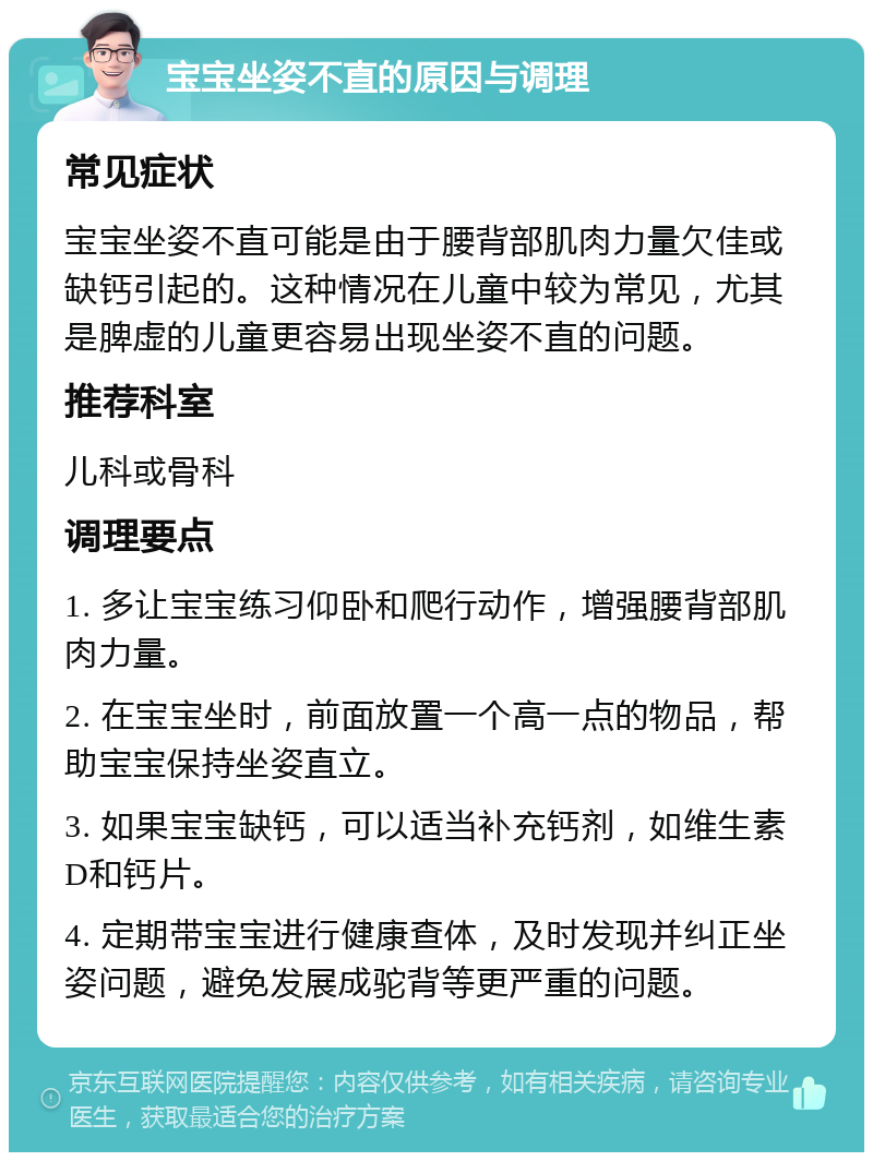 宝宝坐姿不直的原因与调理 常见症状 宝宝坐姿不直可能是由于腰背部肌肉力量欠佳或缺钙引起的。这种情况在儿童中较为常见，尤其是脾虚的儿童更容易出现坐姿不直的问题。 推荐科室 儿科或骨科 调理要点 1. 多让宝宝练习仰卧和爬行动作，增强腰背部肌肉力量。 2. 在宝宝坐时，前面放置一个高一点的物品，帮助宝宝保持坐姿直立。 3. 如果宝宝缺钙，可以适当补充钙剂，如维生素D和钙片。 4. 定期带宝宝进行健康查体，及时发现并纠正坐姿问题，避免发展成驼背等更严重的问题。