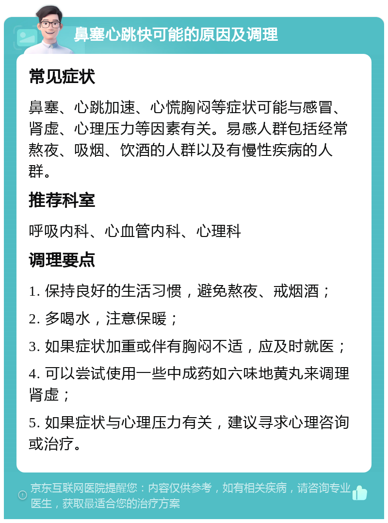 鼻塞心跳快可能的原因及调理 常见症状 鼻塞、心跳加速、心慌胸闷等症状可能与感冒、肾虚、心理压力等因素有关。易感人群包括经常熬夜、吸烟、饮酒的人群以及有慢性疾病的人群。 推荐科室 呼吸内科、心血管内科、心理科 调理要点 1. 保持良好的生活习惯，避免熬夜、戒烟酒； 2. 多喝水，注意保暖； 3. 如果症状加重或伴有胸闷不适，应及时就医； 4. 可以尝试使用一些中成药如六味地黄丸来调理肾虚； 5. 如果症状与心理压力有关，建议寻求心理咨询或治疗。