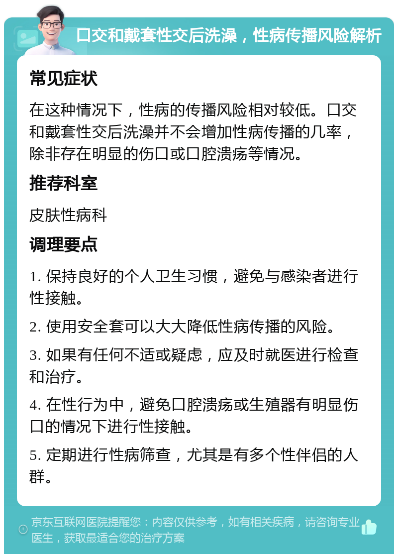 口交和戴套性交后洗澡，性病传播风险解析 常见症状 在这种情况下，性病的传播风险相对较低。口交和戴套性交后洗澡并不会增加性病传播的几率，除非存在明显的伤口或口腔溃疡等情况。 推荐科室 皮肤性病科 调理要点 1. 保持良好的个人卫生习惯，避免与感染者进行性接触。 2. 使用安全套可以大大降低性病传播的风险。 3. 如果有任何不适或疑虑，应及时就医进行检查和治疗。 4. 在性行为中，避免口腔溃疡或生殖器有明显伤口的情况下进行性接触。 5. 定期进行性病筛查，尤其是有多个性伴侣的人群。