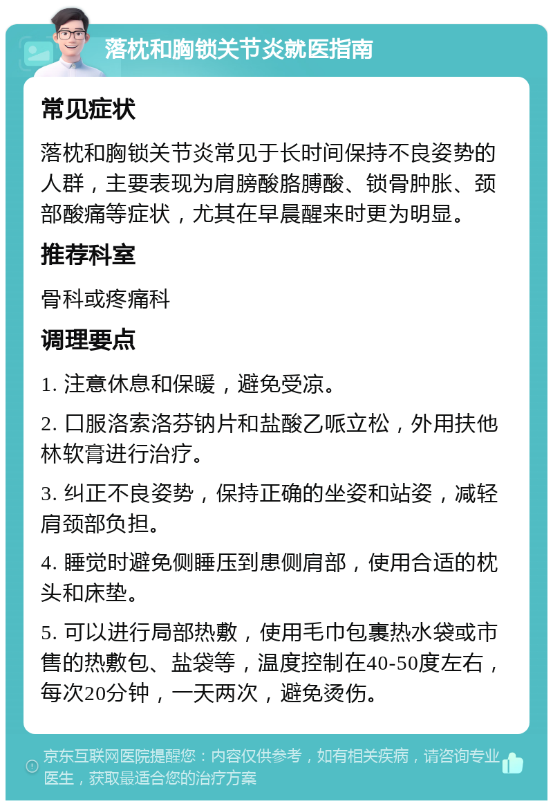 落枕和胸锁关节炎就医指南 常见症状 落枕和胸锁关节炎常见于长时间保持不良姿势的人群，主要表现为肩膀酸胳膊酸、锁骨肿胀、颈部酸痛等症状，尤其在早晨醒来时更为明显。 推荐科室 骨科或疼痛科 调理要点 1. 注意休息和保暖，避免受凉。 2. 口服洛索洛芬钠片和盐酸乙哌立松，外用扶他林软膏进行治疗。 3. 纠正不良姿势，保持正确的坐姿和站姿，减轻肩颈部负担。 4. 睡觉时避免侧睡压到患侧肩部，使用合适的枕头和床垫。 5. 可以进行局部热敷，使用毛巾包裹热水袋或市售的热敷包、盐袋等，温度控制在40-50度左右，每次20分钟，一天两次，避免烫伤。