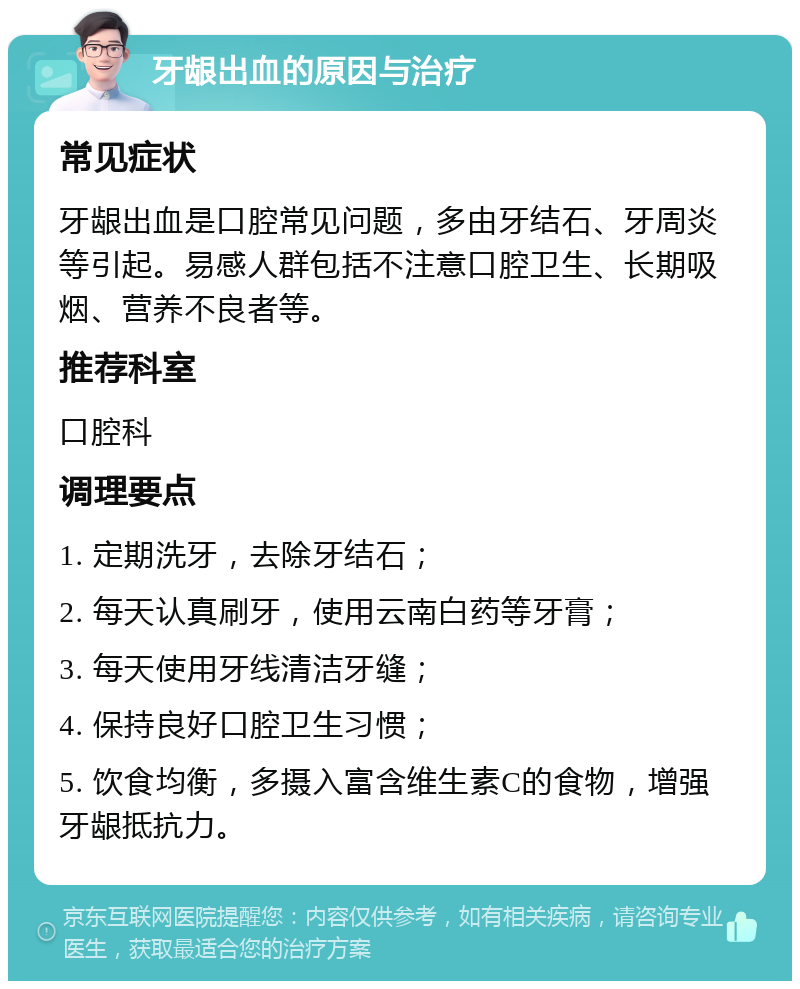 牙龈出血的原因与治疗 常见症状 牙龈出血是口腔常见问题，多由牙结石、牙周炎等引起。易感人群包括不注意口腔卫生、长期吸烟、营养不良者等。 推荐科室 口腔科 调理要点 1. 定期洗牙，去除牙结石； 2. 每天认真刷牙，使用云南白药等牙膏； 3. 每天使用牙线清洁牙缝； 4. 保持良好口腔卫生习惯； 5. 饮食均衡，多摄入富含维生素C的食物，增强牙龈抵抗力。