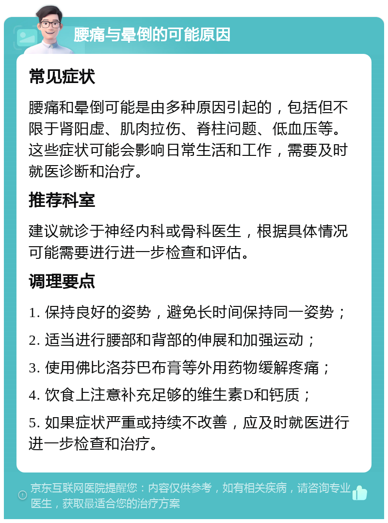 腰痛与晕倒的可能原因 常见症状 腰痛和晕倒可能是由多种原因引起的，包括但不限于肾阳虚、肌肉拉伤、脊柱问题、低血压等。这些症状可能会影响日常生活和工作，需要及时就医诊断和治疗。 推荐科室 建议就诊于神经内科或骨科医生，根据具体情况可能需要进行进一步检查和评估。 调理要点 1. 保持良好的姿势，避免长时间保持同一姿势； 2. 适当进行腰部和背部的伸展和加强运动； 3. 使用佛比洛芬巴布膏等外用药物缓解疼痛； 4. 饮食上注意补充足够的维生素D和钙质； 5. 如果症状严重或持续不改善，应及时就医进行进一步检查和治疗。