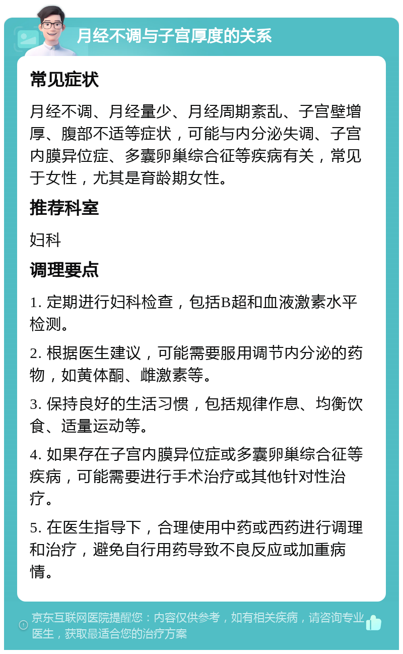 月经不调与子宫厚度的关系 常见症状 月经不调、月经量少、月经周期紊乱、子宫壁增厚、腹部不适等症状，可能与内分泌失调、子宫内膜异位症、多囊卵巢综合征等疾病有关，常见于女性，尤其是育龄期女性。 推荐科室 妇科 调理要点 1. 定期进行妇科检查，包括B超和血液激素水平检测。 2. 根据医生建议，可能需要服用调节内分泌的药物，如黄体酮、雌激素等。 3. 保持良好的生活习惯，包括规律作息、均衡饮食、适量运动等。 4. 如果存在子宫内膜异位症或多囊卵巢综合征等疾病，可能需要进行手术治疗或其他针对性治疗。 5. 在医生指导下，合理使用中药或西药进行调理和治疗，避免自行用药导致不良反应或加重病情。