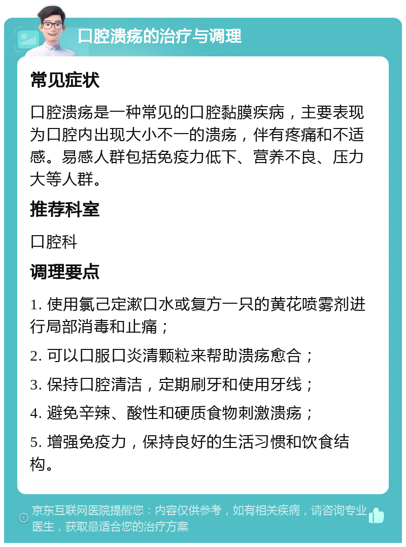 口腔溃疡的治疗与调理 常见症状 口腔溃疡是一种常见的口腔黏膜疾病，主要表现为口腔内出现大小不一的溃疡，伴有疼痛和不适感。易感人群包括免疫力低下、营养不良、压力大等人群。 推荐科室 口腔科 调理要点 1. 使用氯己定漱口水或复方一只的黄花喷雾剂进行局部消毒和止痛； 2. 可以口服口炎清颗粒来帮助溃疡愈合； 3. 保持口腔清洁，定期刷牙和使用牙线； 4. 避免辛辣、酸性和硬质食物刺激溃疡； 5. 增强免疫力，保持良好的生活习惯和饮食结构。