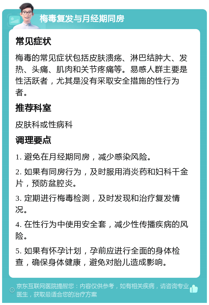 梅毒复发与月经期同房 常见症状 梅毒的常见症状包括皮肤溃疡、淋巴结肿大、发热、头痛、肌肉和关节疼痛等。易感人群主要是性活跃者，尤其是没有采取安全措施的性行为者。 推荐科室 皮肤科或性病科 调理要点 1. 避免在月经期同房，减少感染风险。 2. 如果有同房行为，及时服用消炎药和妇科千金片，预防盆腔炎。 3. 定期进行梅毒检测，及时发现和治疗复发情况。 4. 在性行为中使用安全套，减少性传播疾病的风险。 5. 如果有怀孕计划，孕前应进行全面的身体检查，确保身体健康，避免对胎儿造成影响。