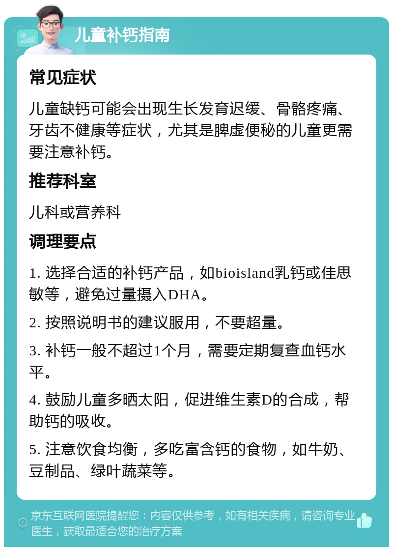 儿童补钙指南 常见症状 儿童缺钙可能会出现生长发育迟缓、骨骼疼痛、牙齿不健康等症状，尤其是脾虚便秘的儿童更需要注意补钙。 推荐科室 儿科或营养科 调理要点 1. 选择合适的补钙产品，如bioisland乳钙或佳思敏等，避免过量摄入DHA。 2. 按照说明书的建议服用，不要超量。 3. 补钙一般不超过1个月，需要定期复查血钙水平。 4. 鼓励儿童多晒太阳，促进维生素D的合成，帮助钙的吸收。 5. 注意饮食均衡，多吃富含钙的食物，如牛奶、豆制品、绿叶蔬菜等。