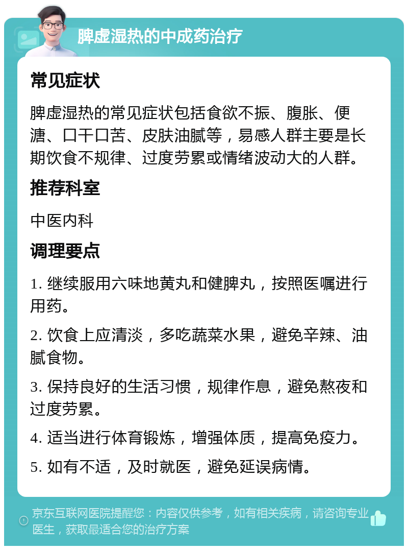 脾虚湿热的中成药治疗 常见症状 脾虚湿热的常见症状包括食欲不振、腹胀、便溏、口干口苦、皮肤油腻等，易感人群主要是长期饮食不规律、过度劳累或情绪波动大的人群。 推荐科室 中医内科 调理要点 1. 继续服用六味地黄丸和健脾丸，按照医嘱进行用药。 2. 饮食上应清淡，多吃蔬菜水果，避免辛辣、油腻食物。 3. 保持良好的生活习惯，规律作息，避免熬夜和过度劳累。 4. 适当进行体育锻炼，增强体质，提高免疫力。 5. 如有不适，及时就医，避免延误病情。