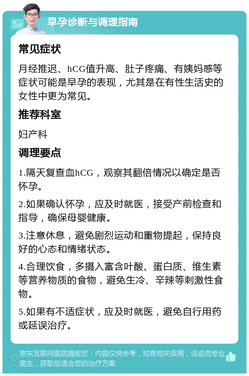 早孕诊断与调理指南 常见症状 月经推迟、hCG值升高、肚子疼痛、有姨妈感等症状可能是早孕的表现，尤其是在有性生活史的女性中更为常见。 推荐科室 妇产科 调理要点 1.隔天复查血hCG，观察其翻倍情况以确定是否怀孕。 2.如果确认怀孕，应及时就医，接受产前检查和指导，确保母婴健康。 3.注意休息，避免剧烈运动和重物提起，保持良好的心态和情绪状态。 4.合理饮食，多摄入富含叶酸、蛋白质、维生素等营养物质的食物，避免生冷、辛辣等刺激性食物。 5.如果有不适症状，应及时就医，避免自行用药或延误治疗。