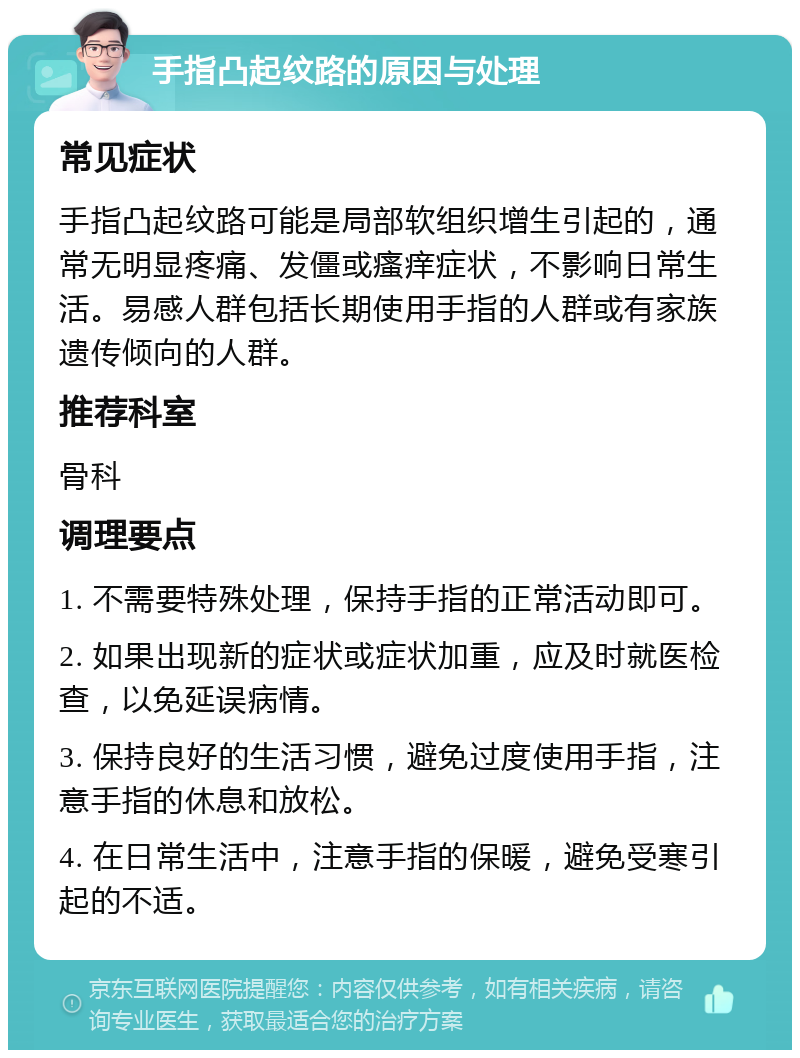 手指凸起纹路的原因与处理 常见症状 手指凸起纹路可能是局部软组织增生引起的，通常无明显疼痛、发僵或瘙痒症状，不影响日常生活。易感人群包括长期使用手指的人群或有家族遗传倾向的人群。 推荐科室 骨科 调理要点 1. 不需要特殊处理，保持手指的正常活动即可。 2. 如果出现新的症状或症状加重，应及时就医检查，以免延误病情。 3. 保持良好的生活习惯，避免过度使用手指，注意手指的休息和放松。 4. 在日常生活中，注意手指的保暖，避免受寒引起的不适。