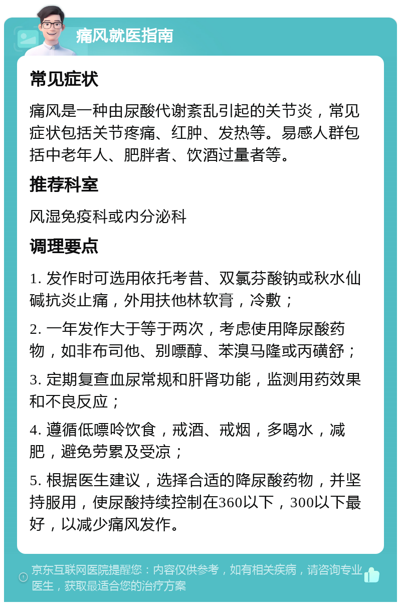 痛风就医指南 常见症状 痛风是一种由尿酸代谢紊乱引起的关节炎，常见症状包括关节疼痛、红肿、发热等。易感人群包括中老年人、肥胖者、饮酒过量者等。 推荐科室 风湿免疫科或内分泌科 调理要点 1. 发作时可选用依托考昔、双氯芬酸钠或秋水仙碱抗炎止痛，外用扶他林软膏，冷敷； 2. 一年发作大于等于两次，考虑使用降尿酸药物，如非布司他、别嘌醇、苯溴马隆或丙磺舒； 3. 定期复查血尿常规和肝肾功能，监测用药效果和不良反应； 4. 遵循低嘌呤饮食，戒酒、戒烟，多喝水，减肥，避免劳累及受凉； 5. 根据医生建议，选择合适的降尿酸药物，并坚持服用，使尿酸持续控制在360以下，300以下最好，以减少痛风发作。