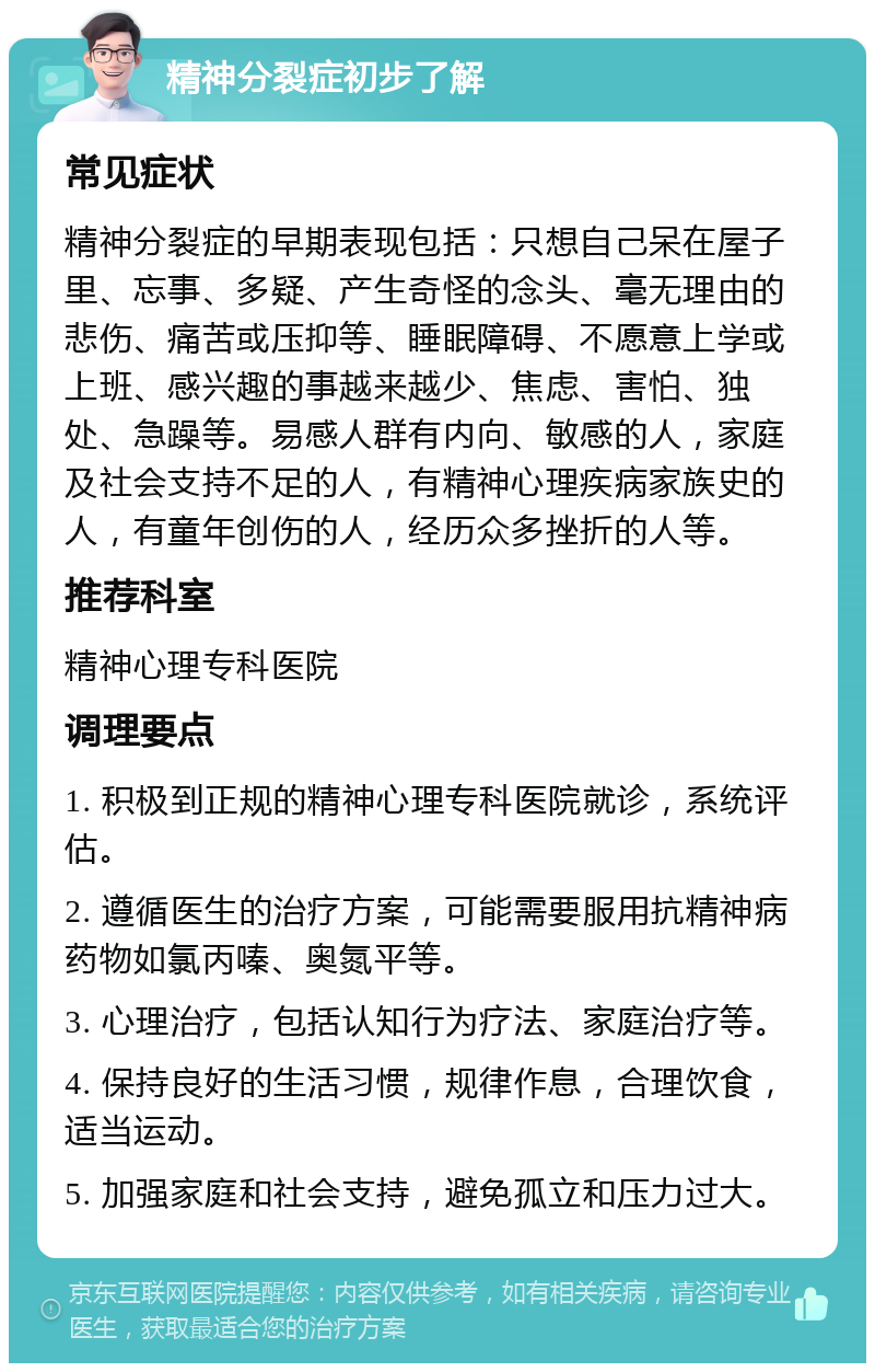 精神分裂症初步了解 常见症状 精神分裂症的早期表现包括：只想自己呆在屋子里、忘事、多疑、产生奇怪的念头、毫无理由的悲伤、痛苦或压抑等、睡眠障碍、不愿意上学或上班、感兴趣的事越来越少、焦虑、害怕、独处、急躁等。易感人群有内向、敏感的人，家庭及社会支持不足的人，有精神心理疾病家族史的人，有童年创伤的人，经历众多挫折的人等。 推荐科室 精神心理专科医院 调理要点 1. 积极到正规的精神心理专科医院就诊，系统评估。 2. 遵循医生的治疗方案，可能需要服用抗精神病药物如氯丙嗪、奥氮平等。 3. 心理治疗，包括认知行为疗法、家庭治疗等。 4. 保持良好的生活习惯，规律作息，合理饮食，适当运动。 5. 加强家庭和社会支持，避免孤立和压力过大。