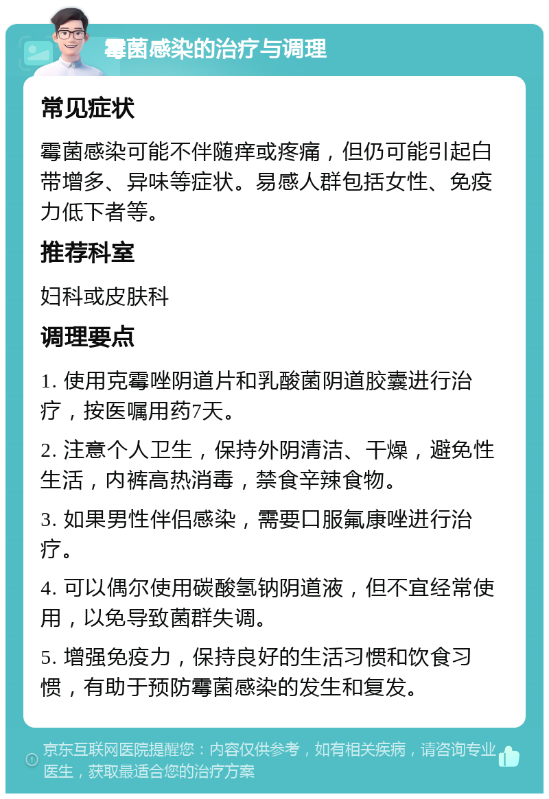 霉菌感染的治疗与调理 常见症状 霉菌感染可能不伴随痒或疼痛，但仍可能引起白带增多、异味等症状。易感人群包括女性、免疫力低下者等。 推荐科室 妇科或皮肤科 调理要点 1. 使用克霉唑阴道片和乳酸菌阴道胶囊进行治疗，按医嘱用药7天。 2. 注意个人卫生，保持外阴清洁、干燥，避免性生活，内裤高热消毒，禁食辛辣食物。 3. 如果男性伴侣感染，需要口服氟康唑进行治疗。 4. 可以偶尔使用碳酸氢钠阴道液，但不宜经常使用，以免导致菌群失调。 5. 增强免疫力，保持良好的生活习惯和饮食习惯，有助于预防霉菌感染的发生和复发。