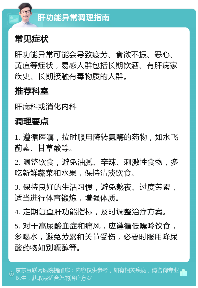 肝功能异常调理指南 常见症状 肝功能异常可能会导致疲劳、食欲不振、恶心、黄疸等症状，易感人群包括长期饮酒、有肝病家族史、长期接触有毒物质的人群。 推荐科室 肝病科或消化内科 调理要点 1. 遵循医嘱，按时服用降转氨酶的药物，如水飞蓟素、甘草酸等。 2. 调整饮食，避免油腻、辛辣、刺激性食物，多吃新鲜蔬菜和水果，保持清淡饮食。 3. 保持良好的生活习惯，避免熬夜、过度劳累，适当进行体育锻炼，增强体质。 4. 定期复查肝功能指标，及时调整治疗方案。 5. 对于高尿酸血症和痛风，应遵循低嘌呤饮食，多喝水，避免劳累和关节受伤，必要时服用降尿酸药物如别嘌醇等。