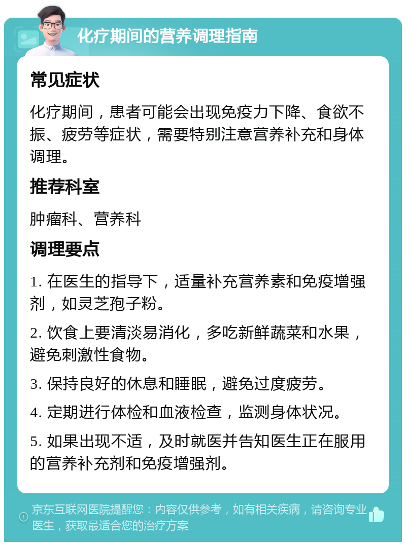 化疗期间的营养调理指南 常见症状 化疗期间，患者可能会出现免疫力下降、食欲不振、疲劳等症状，需要特别注意营养补充和身体调理。 推荐科室 肿瘤科、营养科 调理要点 1. 在医生的指导下，适量补充营养素和免疫增强剂，如灵芝孢子粉。 2. 饮食上要清淡易消化，多吃新鲜蔬菜和水果，避免刺激性食物。 3. 保持良好的休息和睡眠，避免过度疲劳。 4. 定期进行体检和血液检查，监测身体状况。 5. 如果出现不适，及时就医并告知医生正在服用的营养补充剂和免疫增强剂。