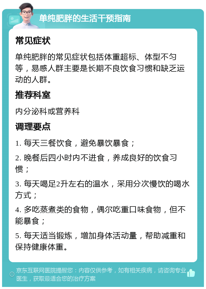 单纯肥胖的生活干预指南 常见症状 单纯肥胖的常见症状包括体重超标、体型不匀等，易感人群主要是长期不良饮食习惯和缺乏运动的人群。 推荐科室 内分泌科或营养科 调理要点 1. 每天三餐饮食，避免暴饮暴食； 2. 晚餐后四小时内不进食，养成良好的饮食习惯； 3. 每天喝足2升左右的温水，采用分次慢饮的喝水方式； 4. 多吃蒸煮类的食物，偶尔吃重口味食物，但不能暴食； 5. 每天适当锻炼，增加身体活动量，帮助减重和保持健康体重。