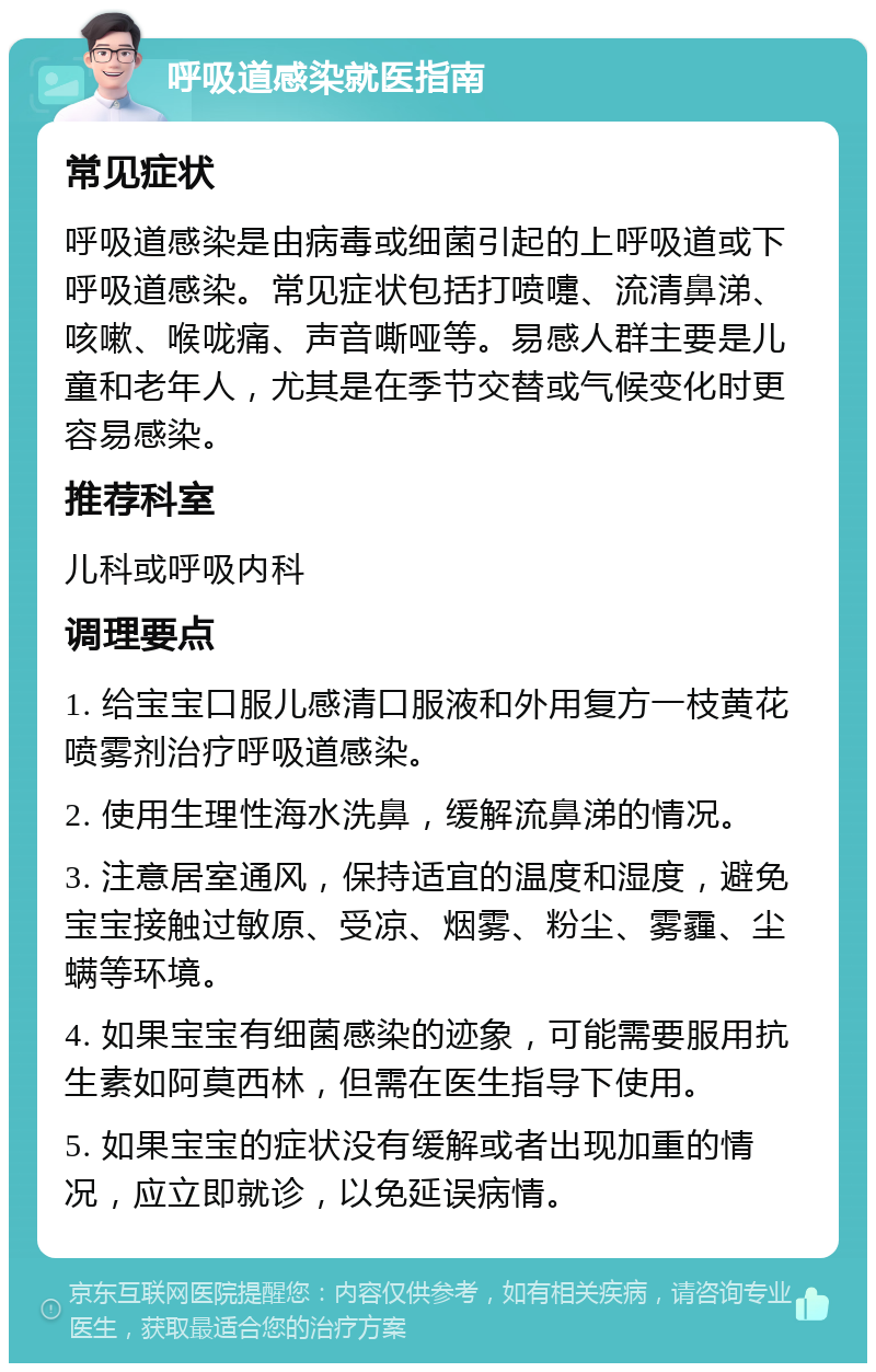 呼吸道感染就医指南 常见症状 呼吸道感染是由病毒或细菌引起的上呼吸道或下呼吸道感染。常见症状包括打喷嚏、流清鼻涕、咳嗽、喉咙痛、声音嘶哑等。易感人群主要是儿童和老年人，尤其是在季节交替或气候变化时更容易感染。 推荐科室 儿科或呼吸内科 调理要点 1. 给宝宝口服儿感清口服液和外用复方一枝黄花喷雾剂治疗呼吸道感染。 2. 使用生理性海水洗鼻，缓解流鼻涕的情况。 3. 注意居室通风，保持适宜的温度和湿度，避免宝宝接触过敏原、受凉、烟雾、粉尘、雾霾、尘螨等环境。 4. 如果宝宝有细菌感染的迹象，可能需要服用抗生素如阿莫西林，但需在医生指导下使用。 5. 如果宝宝的症状没有缓解或者出现加重的情况，应立即就诊，以免延误病情。