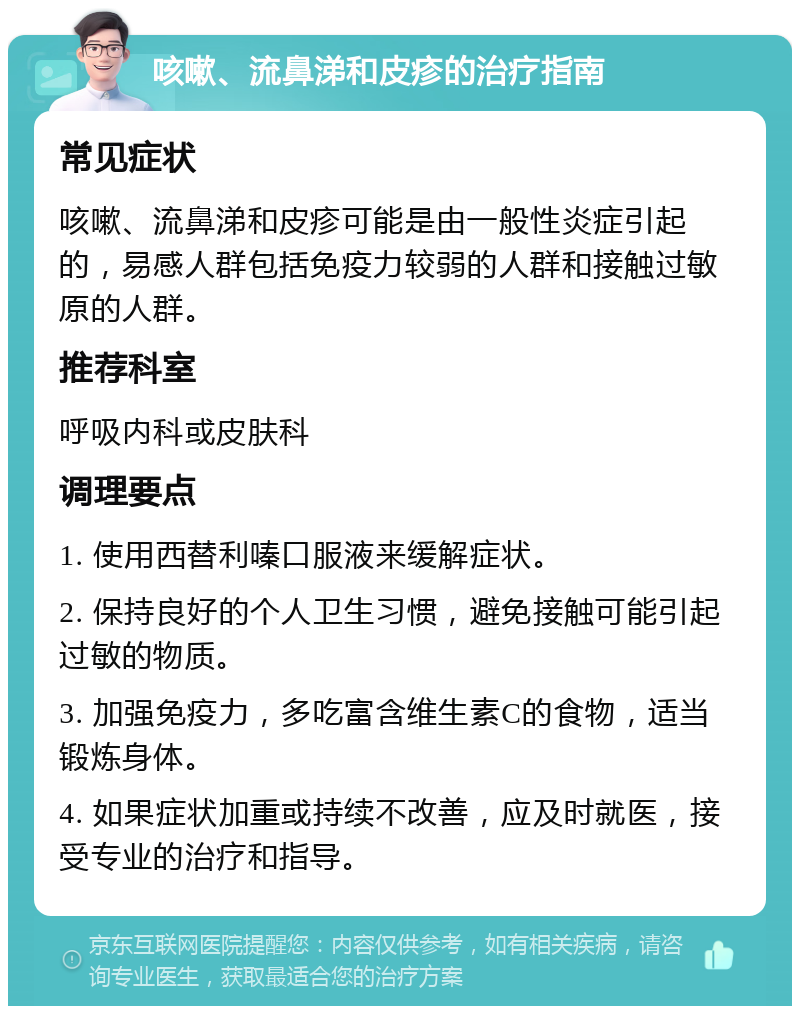 咳嗽、流鼻涕和皮疹的治疗指南 常见症状 咳嗽、流鼻涕和皮疹可能是由一般性炎症引起的，易感人群包括免疫力较弱的人群和接触过敏原的人群。 推荐科室 呼吸内科或皮肤科 调理要点 1. 使用西替利嗪口服液来缓解症状。 2. 保持良好的个人卫生习惯，避免接触可能引起过敏的物质。 3. 加强免疫力，多吃富含维生素C的食物，适当锻炼身体。 4. 如果症状加重或持续不改善，应及时就医，接受专业的治疗和指导。