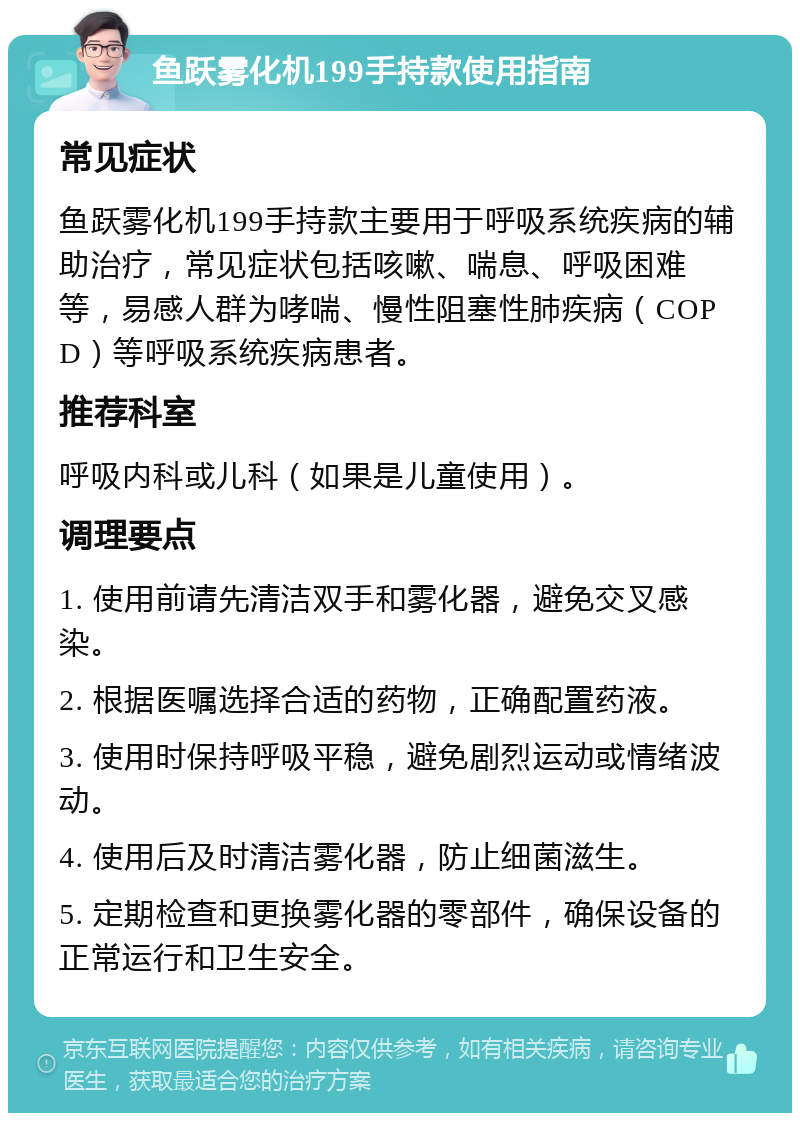 鱼跃雾化机199手持款使用指南 常见症状 鱼跃雾化机199手持款主要用于呼吸系统疾病的辅助治疗，常见症状包括咳嗽、喘息、呼吸困难等，易感人群为哮喘、慢性阻塞性肺疾病（COPD）等呼吸系统疾病患者。 推荐科室 呼吸内科或儿科（如果是儿童使用）。 调理要点 1. 使用前请先清洁双手和雾化器，避免交叉感染。 2. 根据医嘱选择合适的药物，正确配置药液。 3. 使用时保持呼吸平稳，避免剧烈运动或情绪波动。 4. 使用后及时清洁雾化器，防止细菌滋生。 5. 定期检查和更换雾化器的零部件，确保设备的正常运行和卫生安全。