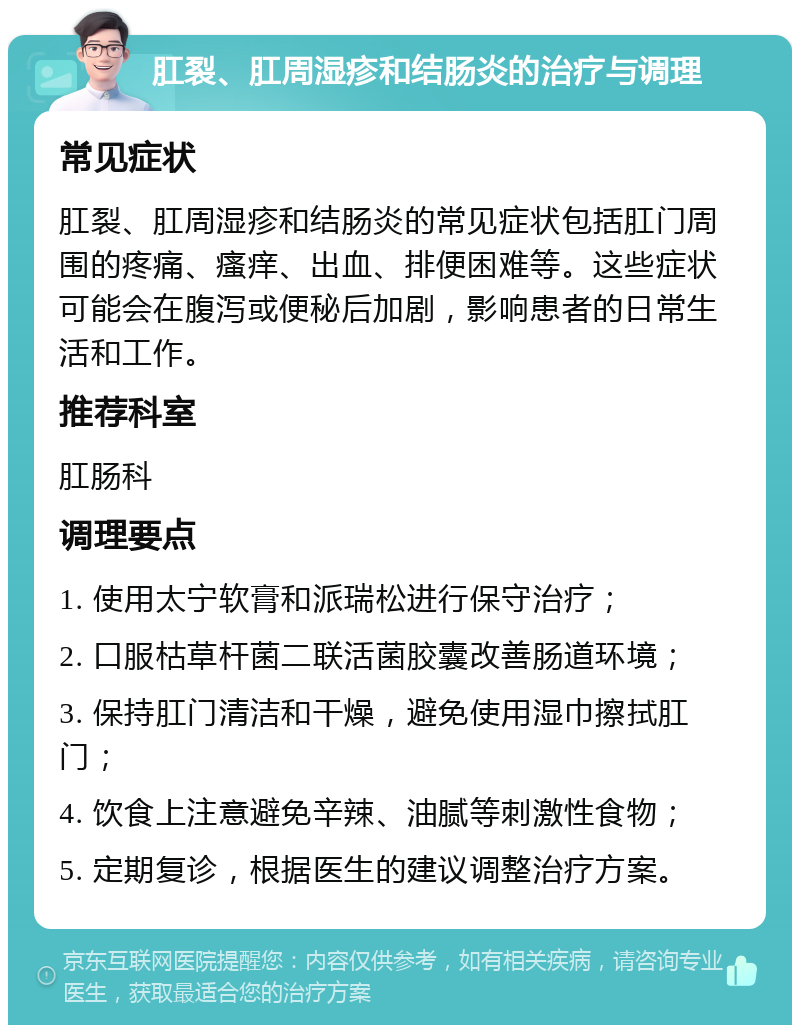 肛裂、肛周湿疹和结肠炎的治疗与调理 常见症状 肛裂、肛周湿疹和结肠炎的常见症状包括肛门周围的疼痛、瘙痒、出血、排便困难等。这些症状可能会在腹泻或便秘后加剧，影响患者的日常生活和工作。 推荐科室 肛肠科 调理要点 1. 使用太宁软膏和派瑞松进行保守治疗； 2. 口服枯草杆菌二联活菌胶囊改善肠道环境； 3. 保持肛门清洁和干燥，避免使用湿巾擦拭肛门； 4. 饮食上注意避免辛辣、油腻等刺激性食物； 5. 定期复诊，根据医生的建议调整治疗方案。