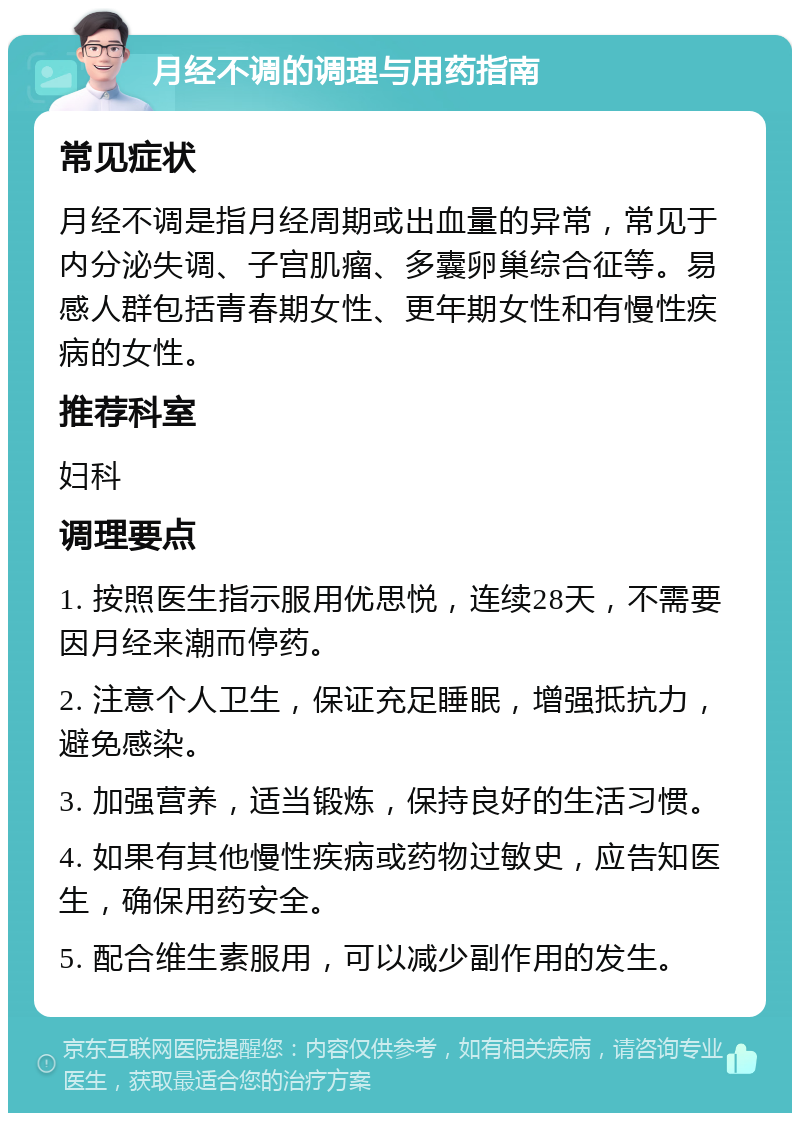 月经不调的调理与用药指南 常见症状 月经不调是指月经周期或出血量的异常，常见于内分泌失调、子宫肌瘤、多囊卵巢综合征等。易感人群包括青春期女性、更年期女性和有慢性疾病的女性。 推荐科室 妇科 调理要点 1. 按照医生指示服用优思悦，连续28天，不需要因月经来潮而停药。 2. 注意个人卫生，保证充足睡眠，增强抵抗力，避免感染。 3. 加强营养，适当锻炼，保持良好的生活习惯。 4. 如果有其他慢性疾病或药物过敏史，应告知医生，确保用药安全。 5. 配合维生素服用，可以减少副作用的发生。