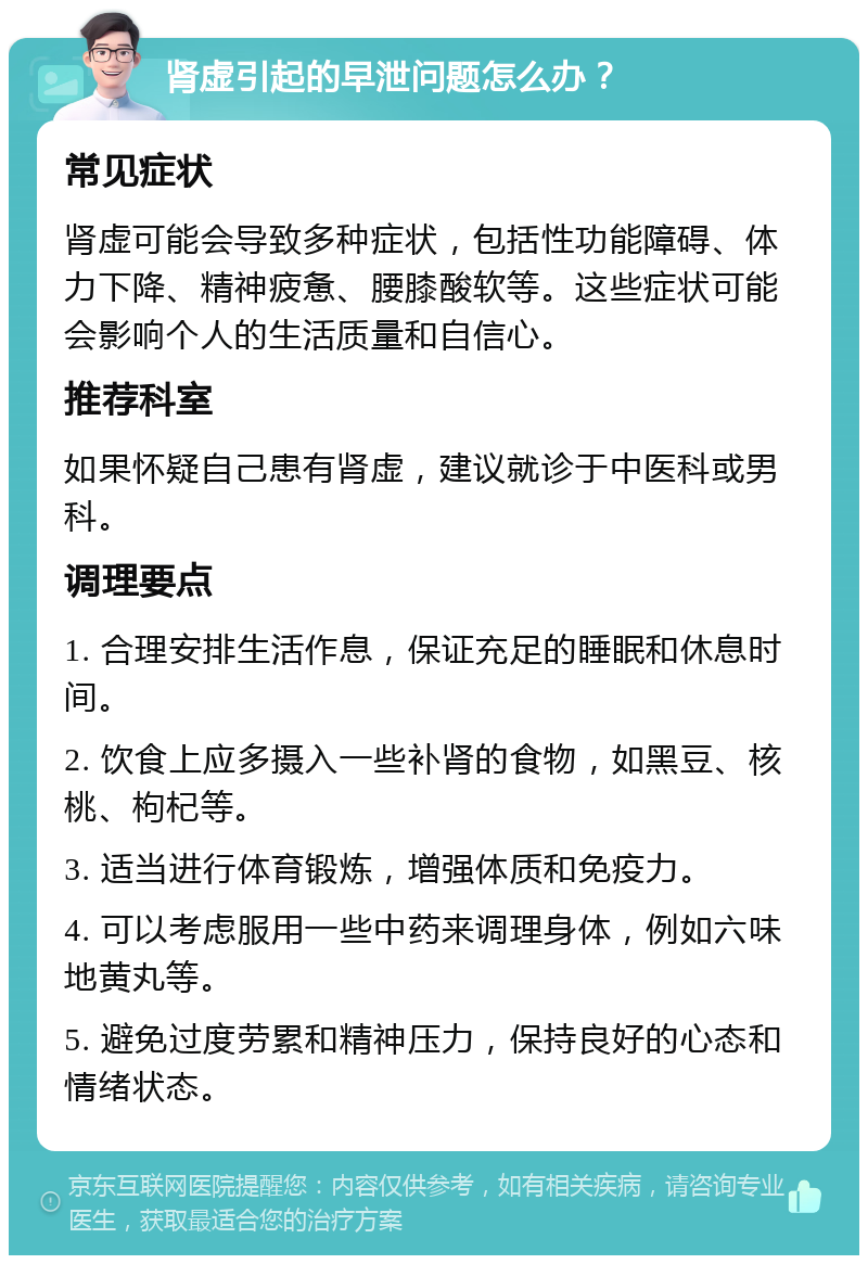 肾虚引起的早泄问题怎么办？ 常见症状 肾虚可能会导致多种症状，包括性功能障碍、体力下降、精神疲惫、腰膝酸软等。这些症状可能会影响个人的生活质量和自信心。 推荐科室 如果怀疑自己患有肾虚，建议就诊于中医科或男科。 调理要点 1. 合理安排生活作息，保证充足的睡眠和休息时间。 2. 饮食上应多摄入一些补肾的食物，如黑豆、核桃、枸杞等。 3. 适当进行体育锻炼，增强体质和免疫力。 4. 可以考虑服用一些中药来调理身体，例如六味地黄丸等。 5. 避免过度劳累和精神压力，保持良好的心态和情绪状态。