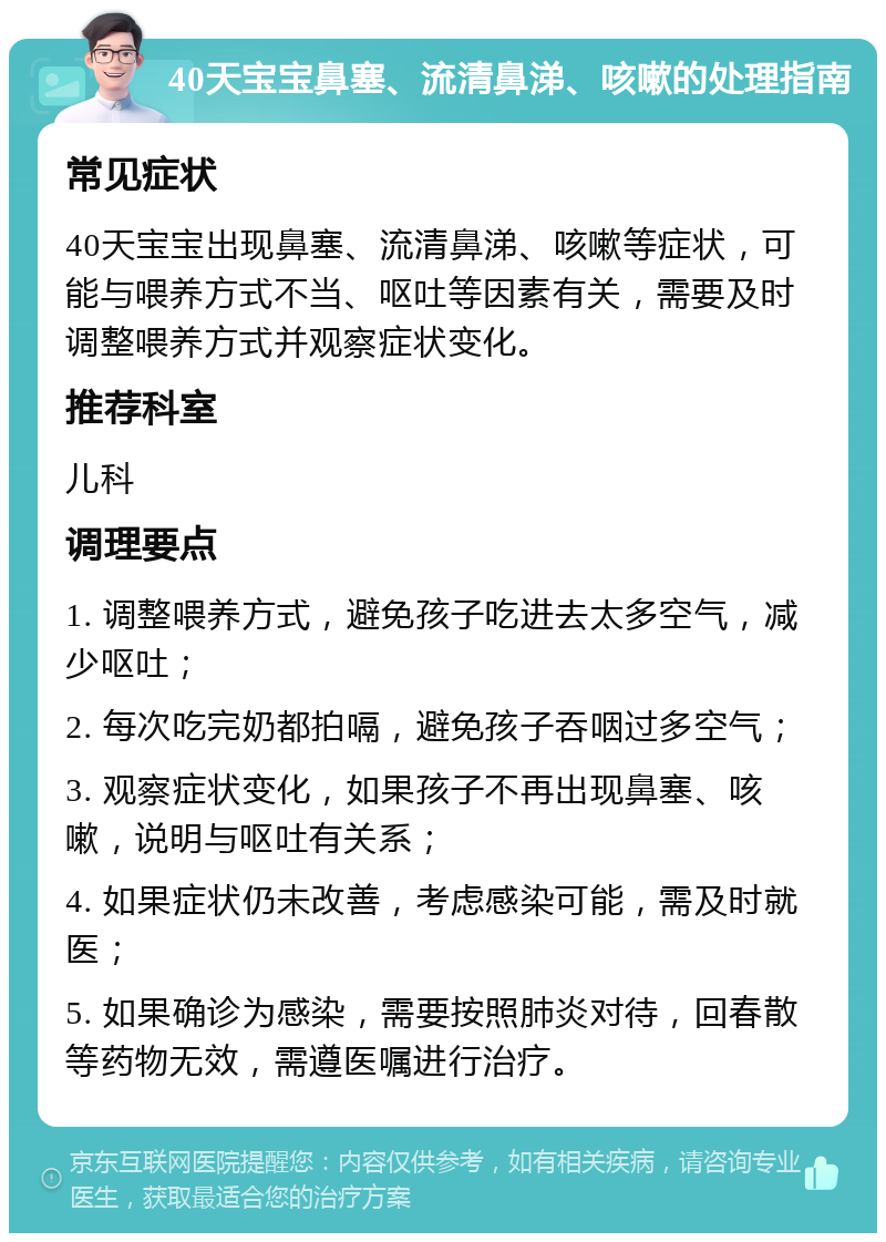 40天宝宝鼻塞、流清鼻涕、咳嗽的处理指南 常见症状 40天宝宝出现鼻塞、流清鼻涕、咳嗽等症状，可能与喂养方式不当、呕吐等因素有关，需要及时调整喂养方式并观察症状变化。 推荐科室 儿科 调理要点 1. 调整喂养方式，避免孩子吃进去太多空气，减少呕吐； 2. 每次吃完奶都拍嗝，避免孩子吞咽过多空气； 3. 观察症状变化，如果孩子不再出现鼻塞、咳嗽，说明与呕吐有关系； 4. 如果症状仍未改善，考虑感染可能，需及时就医； 5. 如果确诊为感染，需要按照肺炎对待，回春散等药物无效，需遵医嘱进行治疗。