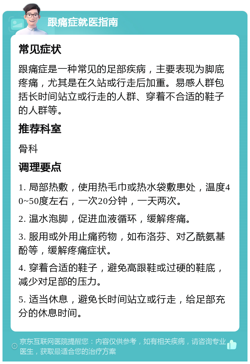 跟痛症就医指南 常见症状 跟痛症是一种常见的足部疾病，主要表现为脚底疼痛，尤其是在久站或行走后加重。易感人群包括长时间站立或行走的人群、穿着不合适的鞋子的人群等。 推荐科室 骨科 调理要点 1. 局部热敷，使用热毛巾或热水袋敷患处，温度40~50度左右，一次20分钟，一天两次。 2. 温水泡脚，促进血液循环，缓解疼痛。 3. 服用或外用止痛药物，如布洛芬、对乙酰氨基酚等，缓解疼痛症状。 4. 穿着合适的鞋子，避免高跟鞋或过硬的鞋底，减少对足部的压力。 5. 适当休息，避免长时间站立或行走，给足部充分的休息时间。