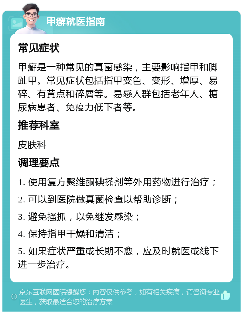 甲癣就医指南 常见症状 甲癣是一种常见的真菌感染，主要影响指甲和脚趾甲。常见症状包括指甲变色、变形、增厚、易碎、有黄点和碎屑等。易感人群包括老年人、糖尿病患者、免疫力低下者等。 推荐科室 皮肤科 调理要点 1. 使用复方聚维酮碘搽剂等外用药物进行治疗； 2. 可以到医院做真菌检查以帮助诊断； 3. 避免搔抓，以免继发感染； 4. 保持指甲干燥和清洁； 5. 如果症状严重或长期不愈，应及时就医或线下进一步治疗。