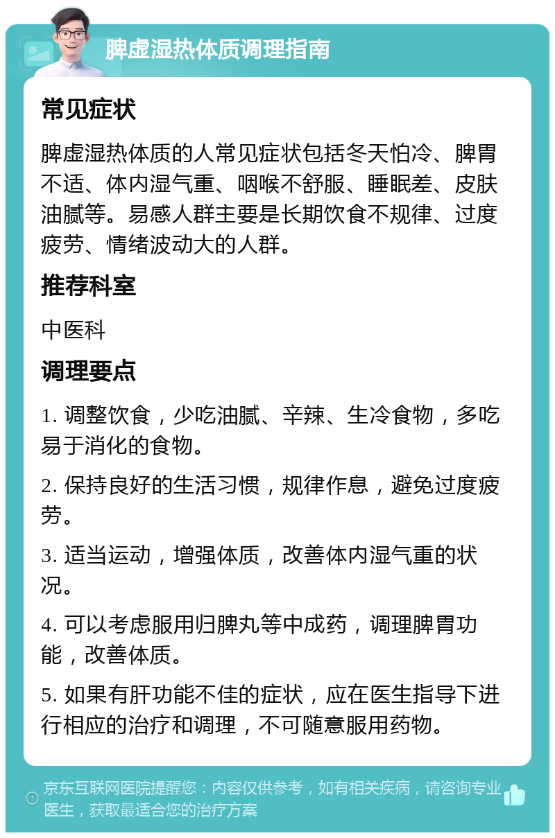 脾虚湿热体质调理指南 常见症状 脾虚湿热体质的人常见症状包括冬天怕冷、脾胃不适、体内湿气重、咽喉不舒服、睡眠差、皮肤油腻等。易感人群主要是长期饮食不规律、过度疲劳、情绪波动大的人群。 推荐科室 中医科 调理要点 1. 调整饮食，少吃油腻、辛辣、生冷食物，多吃易于消化的食物。 2. 保持良好的生活习惯，规律作息，避免过度疲劳。 3. 适当运动，增强体质，改善体内湿气重的状况。 4. 可以考虑服用归脾丸等中成药，调理脾胃功能，改善体质。 5. 如果有肝功能不佳的症状，应在医生指导下进行相应的治疗和调理，不可随意服用药物。