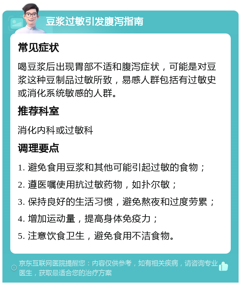 豆浆过敏引发腹泻指南 常见症状 喝豆浆后出现胃部不适和腹泻症状，可能是对豆浆这种豆制品过敏所致，易感人群包括有过敏史或消化系统敏感的人群。 推荐科室 消化内科或过敏科 调理要点 1. 避免食用豆浆和其他可能引起过敏的食物； 2. 遵医嘱使用抗过敏药物，如扑尔敏； 3. 保持良好的生活习惯，避免熬夜和过度劳累； 4. 增加运动量，提高身体免疫力； 5. 注意饮食卫生，避免食用不洁食物。