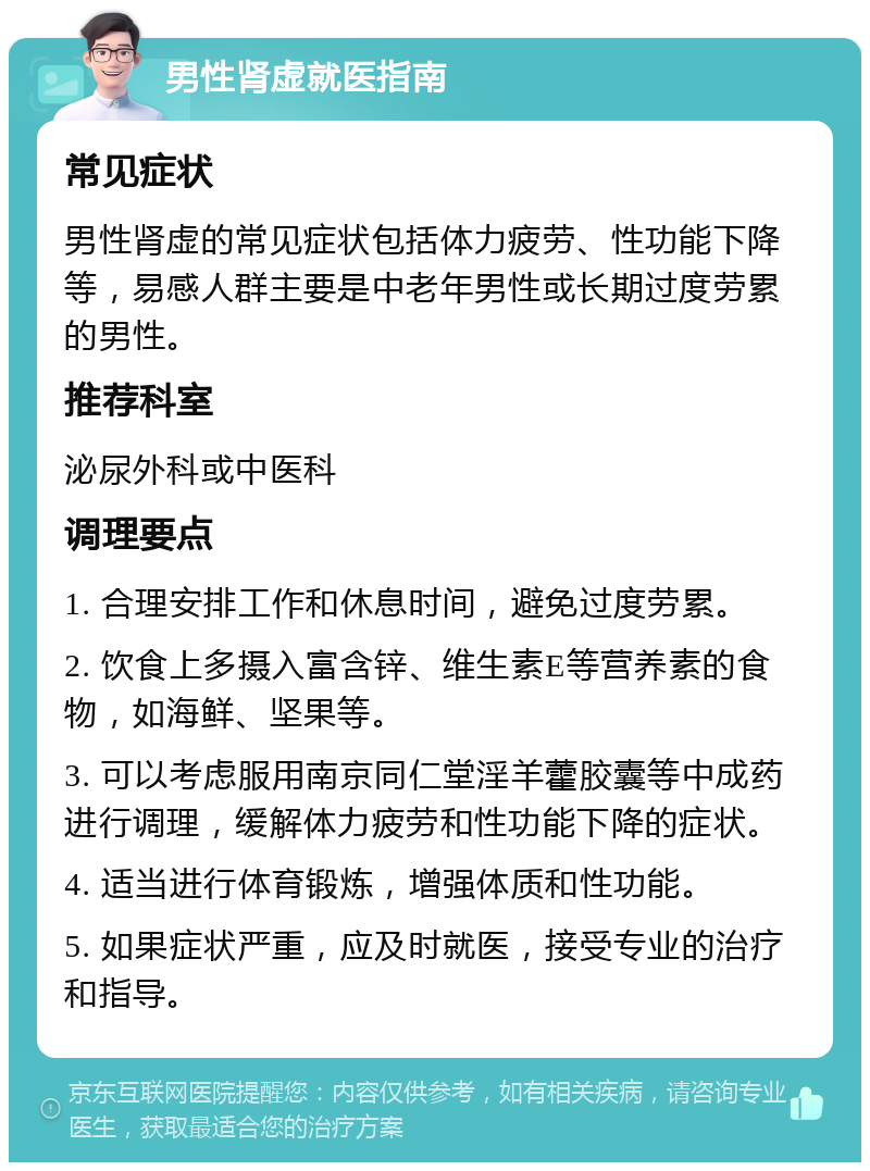 男性肾虚就医指南 常见症状 男性肾虚的常见症状包括体力疲劳、性功能下降等，易感人群主要是中老年男性或长期过度劳累的男性。 推荐科室 泌尿外科或中医科 调理要点 1. 合理安排工作和休息时间，避免过度劳累。 2. 饮食上多摄入富含锌、维生素E等营养素的食物，如海鲜、坚果等。 3. 可以考虑服用南京同仁堂淫羊藿胶囊等中成药进行调理，缓解体力疲劳和性功能下降的症状。 4. 适当进行体育锻炼，增强体质和性功能。 5. 如果症状严重，应及时就医，接受专业的治疗和指导。