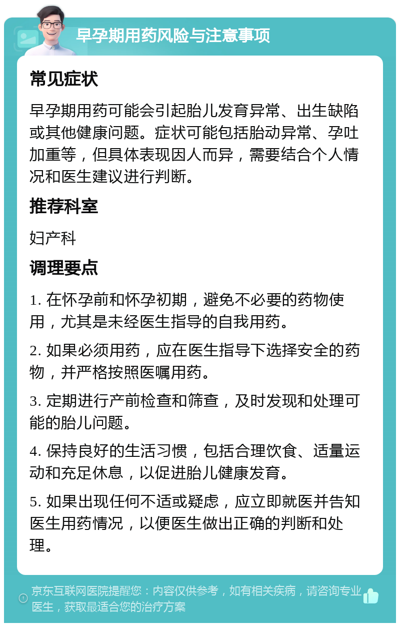 早孕期用药风险与注意事项 常见症状 早孕期用药可能会引起胎儿发育异常、出生缺陷或其他健康问题。症状可能包括胎动异常、孕吐加重等，但具体表现因人而异，需要结合个人情况和医生建议进行判断。 推荐科室 妇产科 调理要点 1. 在怀孕前和怀孕初期，避免不必要的药物使用，尤其是未经医生指导的自我用药。 2. 如果必须用药，应在医生指导下选择安全的药物，并严格按照医嘱用药。 3. 定期进行产前检查和筛查，及时发现和处理可能的胎儿问题。 4. 保持良好的生活习惯，包括合理饮食、适量运动和充足休息，以促进胎儿健康发育。 5. 如果出现任何不适或疑虑，应立即就医并告知医生用药情况，以便医生做出正确的判断和处理。