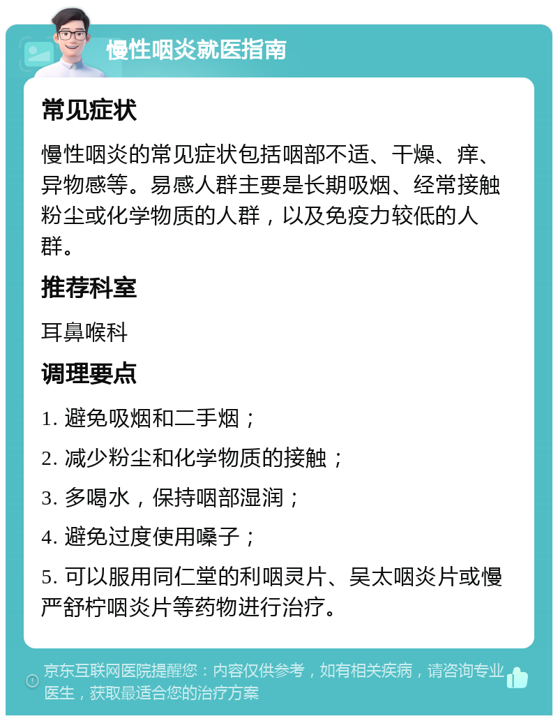 慢性咽炎就医指南 常见症状 慢性咽炎的常见症状包括咽部不适、干燥、痒、异物感等。易感人群主要是长期吸烟、经常接触粉尘或化学物质的人群，以及免疫力较低的人群。 推荐科室 耳鼻喉科 调理要点 1. 避免吸烟和二手烟； 2. 减少粉尘和化学物质的接触； 3. 多喝水，保持咽部湿润； 4. 避免过度使用嗓子； 5. 可以服用同仁堂的利咽灵片、吴太咽炎片或慢严舒柠咽炎片等药物进行治疗。