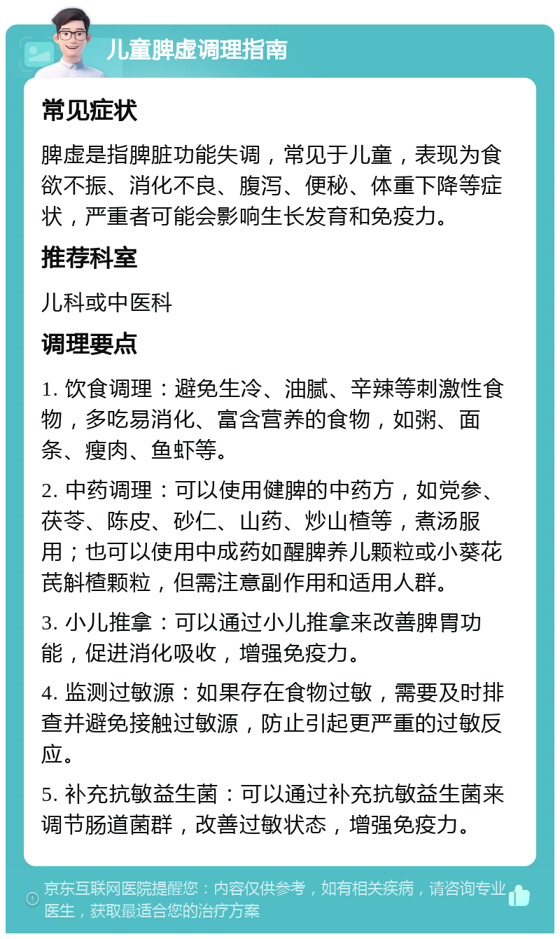 儿童脾虚调理指南 常见症状 脾虚是指脾脏功能失调，常见于儿童，表现为食欲不振、消化不良、腹泻、便秘、体重下降等症状，严重者可能会影响生长发育和免疫力。 推荐科室 儿科或中医科 调理要点 1. 饮食调理：避免生冷、油腻、辛辣等刺激性食物，多吃易消化、富含营养的食物，如粥、面条、瘦肉、鱼虾等。 2. 中药调理：可以使用健脾的中药方，如党参、茯苓、陈皮、砂仁、山药、炒山楂等，煮汤服用；也可以使用中成药如醒脾养儿颗粒或小葵花芪斛楂颗粒，但需注意副作用和适用人群。 3. 小儿推拿：可以通过小儿推拿来改善脾胃功能，促进消化吸收，增强免疫力。 4. 监测过敏源：如果存在食物过敏，需要及时排查并避免接触过敏源，防止引起更严重的过敏反应。 5. 补充抗敏益生菌：可以通过补充抗敏益生菌来调节肠道菌群，改善过敏状态，增强免疫力。