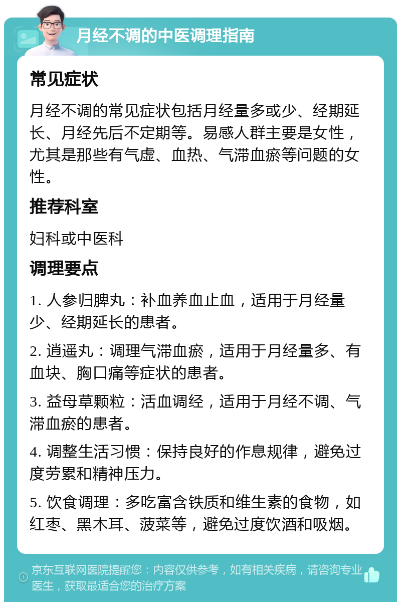 月经不调的中医调理指南 常见症状 月经不调的常见症状包括月经量多或少、经期延长、月经先后不定期等。易感人群主要是女性，尤其是那些有气虚、血热、气滞血瘀等问题的女性。 推荐科室 妇科或中医科 调理要点 1. 人参归脾丸：补血养血止血，适用于月经量少、经期延长的患者。 2. 逍遥丸：调理气滞血瘀，适用于月经量多、有血块、胸口痛等症状的患者。 3. 益母草颗粒：活血调经，适用于月经不调、气滞血瘀的患者。 4. 调整生活习惯：保持良好的作息规律，避免过度劳累和精神压力。 5. 饮食调理：多吃富含铁质和维生素的食物，如红枣、黑木耳、菠菜等，避免过度饮酒和吸烟。