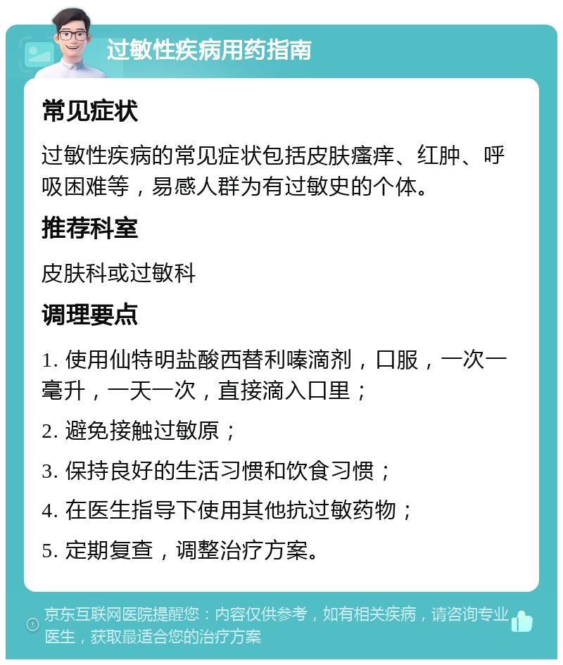 过敏性疾病用药指南 常见症状 过敏性疾病的常见症状包括皮肤瘙痒、红肿、呼吸困难等，易感人群为有过敏史的个体。 推荐科室 皮肤科或过敏科 调理要点 1. 使用仙特明盐酸西替利嗪滴剂，口服，一次一毫升，一天一次，直接滴入口里； 2. 避免接触过敏原； 3. 保持良好的生活习惯和饮食习惯； 4. 在医生指导下使用其他抗过敏药物； 5. 定期复查，调整治疗方案。