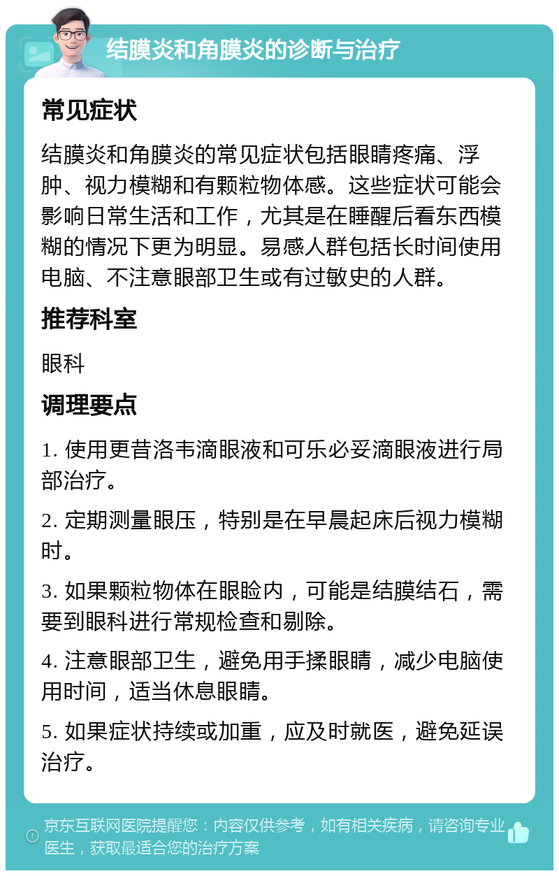 结膜炎和角膜炎的诊断与治疗 常见症状 结膜炎和角膜炎的常见症状包括眼睛疼痛、浮肿、视力模糊和有颗粒物体感。这些症状可能会影响日常生活和工作，尤其是在睡醒后看东西模糊的情况下更为明显。易感人群包括长时间使用电脑、不注意眼部卫生或有过敏史的人群。 推荐科室 眼科 调理要点 1. 使用更昔洛韦滴眼液和可乐必妥滴眼液进行局部治疗。 2. 定期测量眼压，特别是在早晨起床后视力模糊时。 3. 如果颗粒物体在眼睑内，可能是结膜结石，需要到眼科进行常规检查和剔除。 4. 注意眼部卫生，避免用手揉眼睛，减少电脑使用时间，适当休息眼睛。 5. 如果症状持续或加重，应及时就医，避免延误治疗。