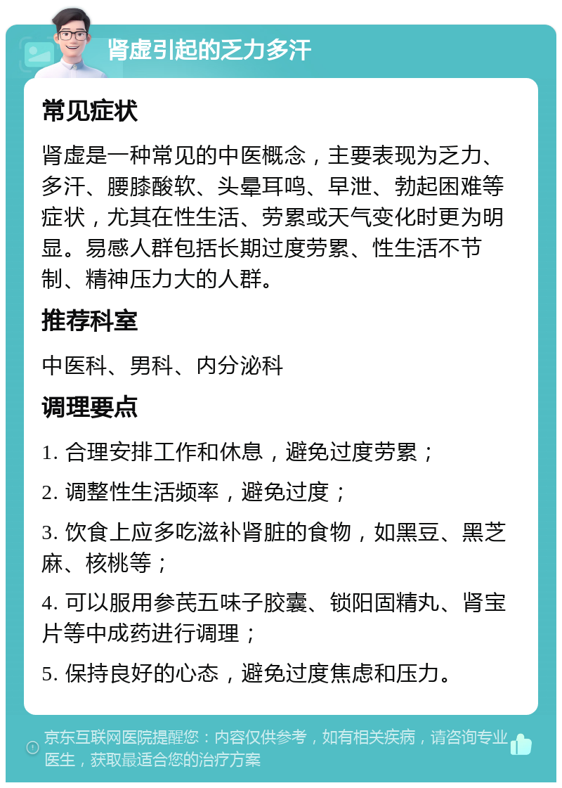 肾虚引起的乏力多汗 常见症状 肾虚是一种常见的中医概念，主要表现为乏力、多汗、腰膝酸软、头晕耳鸣、早泄、勃起困难等症状，尤其在性生活、劳累或天气变化时更为明显。易感人群包括长期过度劳累、性生活不节制、精神压力大的人群。 推荐科室 中医科、男科、内分泌科 调理要点 1. 合理安排工作和休息，避免过度劳累； 2. 调整性生活频率，避免过度； 3. 饮食上应多吃滋补肾脏的食物，如黑豆、黑芝麻、核桃等； 4. 可以服用参芪五味子胶囊、锁阳固精丸、肾宝片等中成药进行调理； 5. 保持良好的心态，避免过度焦虑和压力。