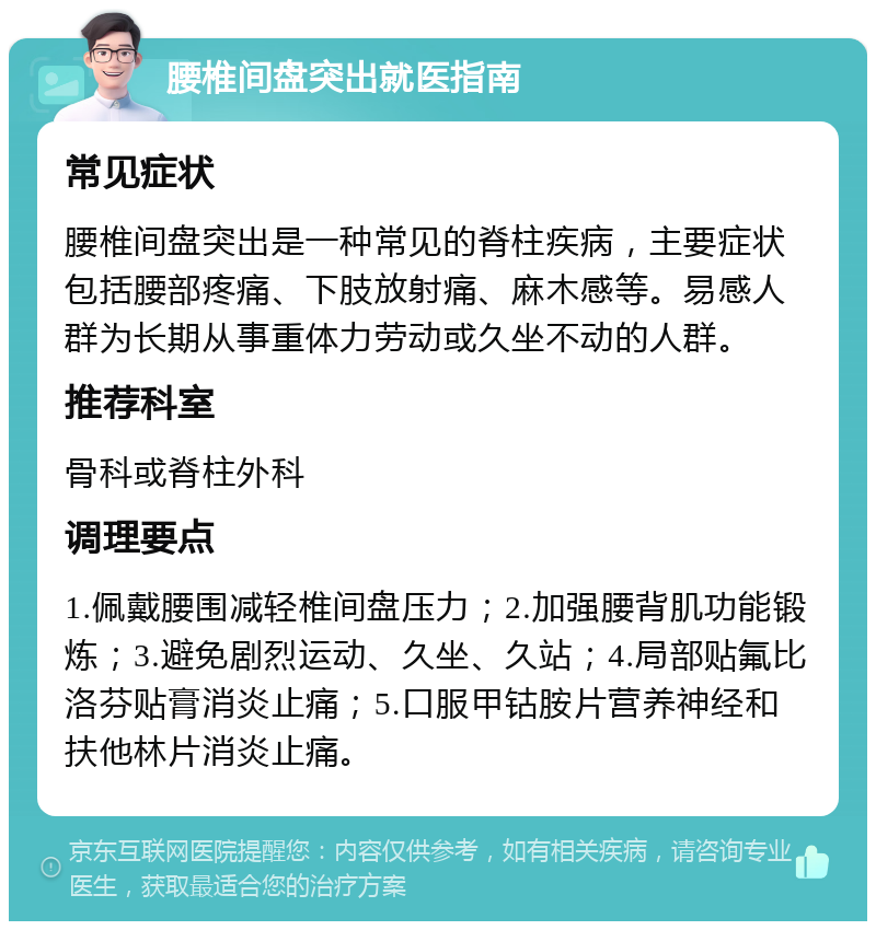 腰椎间盘突出就医指南 常见症状 腰椎间盘突出是一种常见的脊柱疾病，主要症状包括腰部疼痛、下肢放射痛、麻木感等。易感人群为长期从事重体力劳动或久坐不动的人群。 推荐科室 骨科或脊柱外科 调理要点 1.佩戴腰围减轻椎间盘压力；2.加强腰背肌功能锻炼；3.避免剧烈运动、久坐、久站；4.局部贴氟比洛芬贴膏消炎止痛；5.口服甲钴胺片营养神经和扶他林片消炎止痛。